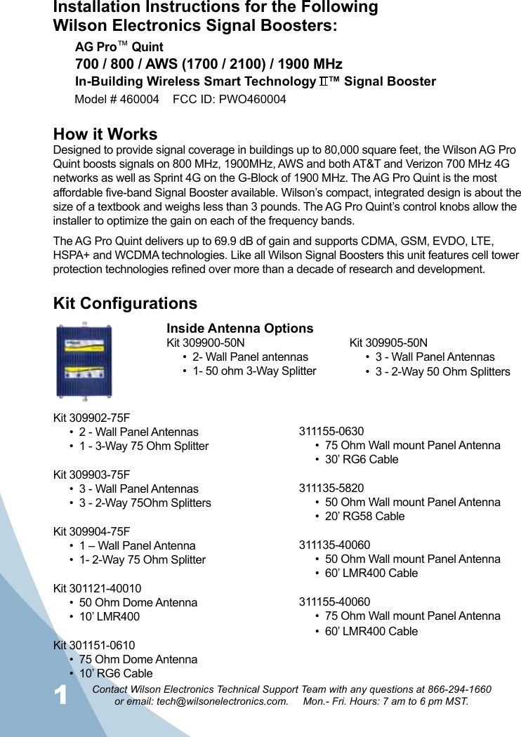 12Contact Wilson Electronics Technical Support Team with any questions at 866-294-1660   or email: tech@wilsonelectronics.com.     Mon.- Fri. Hours: 7 am to 6 pm MST.Installation Instructions for the FollowingWilson Electronics Signal Boosters:How it WorksDesigned to provide signal coverage in buildings up to 80,000 square feet, the Wilson AG Pro Quint boosts signals on 800 MHz, 1900MHz, AWS and both AT&amp;T and Verizon 700 MHz 4G networks as well as Sprint 4G on the G-Block of 1900 MHz. The AG Pro Quint is the most affordable five-band Signal Booster available. Wilson’s compact, integrated design is about the size of a textbook and weighs less than 3 pounds. The AG Pro Quint’s control knobs allow the installer to optimize the gain on each of the frequency bands.The AG Pro Quint delivers up to 69.9 dB of gain and supports CDMA, GSM, EVDO, LTE, HSPA+ and WCDMA technologies. Like all Wilson Signal Boosters this unit features cell tower protection technologies refined over more than a decade of research and development.Kit ConfigurationsAG Pro™ Quint700 / 800 / AWS (1700 / 2100) / 1900 MHzIn-Building Wireless Smart Technology   ™ Signal BoosterModel # 460004    FCC ID: PWO460004 Inside Antenna OptionsKit 309900-50N•  2- Wall Panel antennas•  1- 50 ohm 3-Way SplitterKit 309905-50N•  3 - Wall Panel Antennas •  3 - 2-Way 50 Ohm SplittersKit 309902-75F•  2 - Wall Panel Antennas•  1 - 3-Way 75 Ohm SplitterKit 309903-75F•  3 - Wall Panel Antennas •  3 - 2-Way 75Ohm SplittersKit 309904-75F•  1 – Wall Panel Antenna•  1- 2-Way 75 Ohm SplitterKit 301121-40010•  50 Ohm Dome Antenna•  10’ LMR400Kit 301151-0610•  75 Ohm Dome Antenna•  10’ RG6 Cable311155-0630•  75 Ohm Wall mount Panel Antenna •  30’ RG6 Cable311135-5820•  50 Ohm Wall mount Panel Antenna •  20’ RG58 Cable311135-40060•  50 Ohm Wall mount Panel Antenna •  60’ LMR400 Cable311155-40060•  75 Ohm Wall mount Panel Antenna•  60’ LMR400 Cable