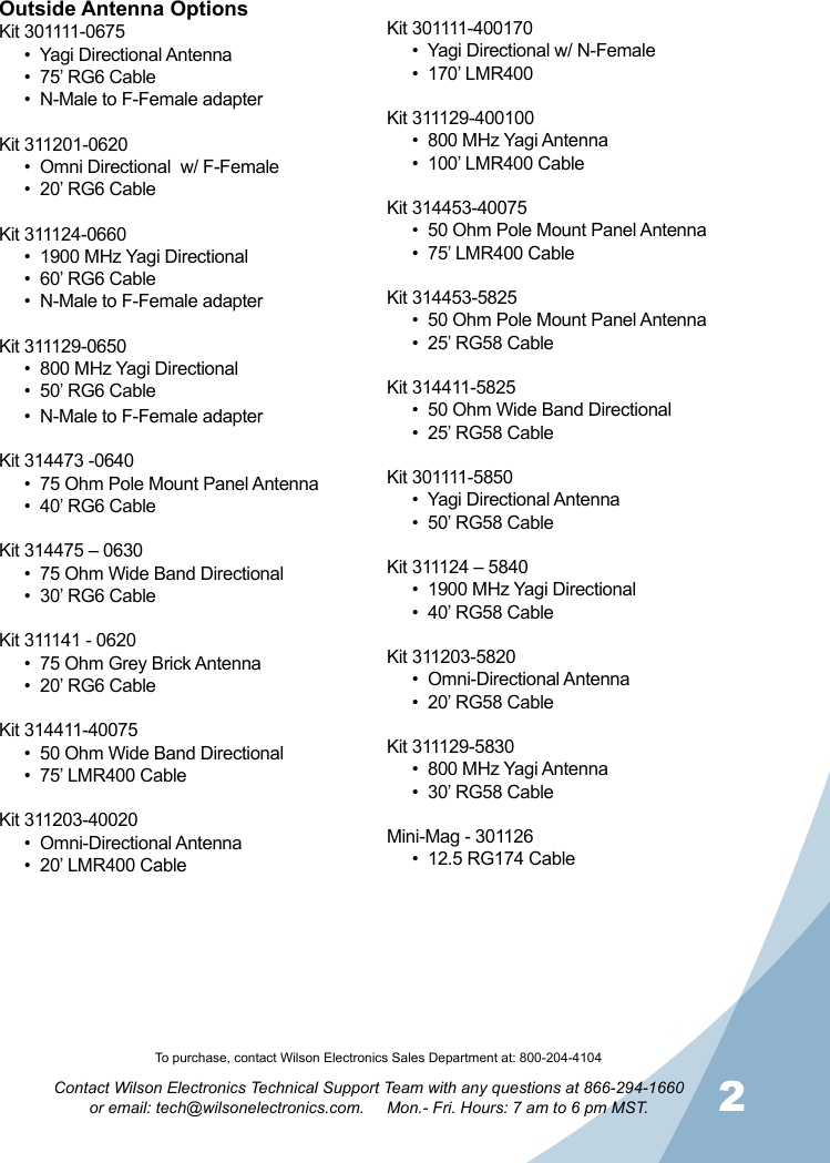 12Contact Wilson Electronics Technical Support Team with any questions at 866-294-1660   or email: tech@wilsonelectronics.com.     Mon.- Fri. Hours: 7 am to 6 pm MST.To purchase, contact Wilson Electronics Sales Department at: 800-204-4104Outside Antenna OptionsKit 301111-0675•  Yagi Directional Antenna •  75’ RG6 Cable•  N-Male to F-Female adapterKit 311201-0620•  Omni Directional  w/ F-Female•  20’ RG6 CableKit 311124-0660•  1900 MHz Yagi Directional •  60’ RG6 Cable•  N-Male to F-Female adapterKit 311129-0650•  800 MHz Yagi Directional •  50’ RG6 Cable•  N-Male to F-Female adapterKit 314473 -0640•  75 Ohm Pole Mount Panel Antenna•  40’ RG6 CableKit 314475 – 0630•  75 Ohm Wide Band Directional•  30’ RG6 CableKit 311141 - 0620•  75 Ohm Grey Brick Antenna•  20’ RG6 CableKit 314411-40075•  50 Ohm Wide Band Directional•  75’ LMR400 CableKit 311203-40020•  Omni-Directional Antenna•  20’ LMR400 CableKit 301111-400170•  Yagi Directional w/ N-Female•  170’ LMR400Kit 311129-400100•  800 MHz Yagi Antenna•  100’ LMR400 CableKit 314453-40075•  50 Ohm Pole Mount Panel Antenna•  75’ LMR400 CableKit 314453-5825•  50 Ohm Pole Mount Panel Antenna•  25’ RG58 CableKit 314411-5825•  50 Ohm Wide Band Directional•  25’ RG58 CableKit 301111-5850•  Yagi Directional Antenna•  50’ RG58 CableKit 311124 – 5840•  1900 MHz Yagi Directional•  40’ RG58 CableKit 311203-5820•  Omni-Directional Antenna•  20’ RG58 CableKit 311129-5830•  800 MHz Yagi Antenna•  30’ RG58 CableMini-Mag - 301126•  12.5 RG174 Cable