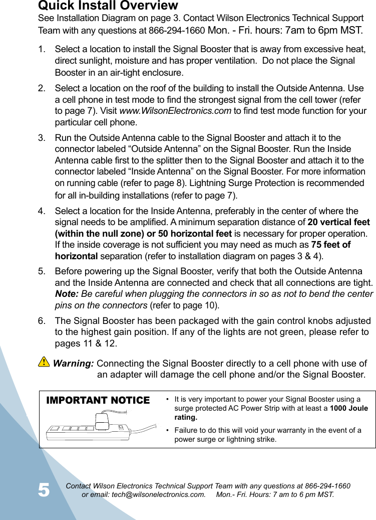 56Contact Wilson Electronics Technical Support Team with any questions at 866-294-1660   or email: tech@wilsonelectronics.com.     Mon.- Fri. Hours: 7 am to 6 pm MST.1.  Select a location to install the Signal Booster that is away from excessive heat, direct sunlight, moisture and has proper ventilation.  Do not place the Signal Booster in an air-tight enclosure. 2.  Select a location on the roof of the building to install the Outside Antenna. Use a cell phone in test mode to find the strongest signal from the cell tower (refer to page 7). Visit www.WilsonElectronics.com to find test mode function for your particular cell phone.3.  Run the Outside Antenna cable to the Signal Booster and attach it to the connector labeled “Outside Antenna” on the Signal Booster. Run the Inside Antenna cable first to the splitter then to the Signal Booster and attach it to the connector labeled “Inside Antenna” on the Signal Booster. For more information on running cable (refer to page 8). Lightning Surge Protection is recommended for all in-building installations (refer to page 7).4.  Select a location for the Inside Antenna, preferably in the center of where the signal needs to be amplified. A minimum separation distance of 20 vertical feet (within the null zone) or 50 horizontal feet is necessary for proper operation. If the inside coverage is not sufficient you may need as much as 75 feet of horizontal separation (refer to installation diagram on pages 3 &amp; 4). 5.  Before powering up the Signal Booster, verify that both the Outside Antenna and the Inside Antenna are connected and check that all connections are tight. Note: Be careful when plugging the connectors in so as not to bend the center pins on the connectors (refer to page 10).6.  The Signal Booster has been packaged with the gain control knobs adjusted to the highest gain position. If any of the lights are not green, please refer to pages 11 &amp; 12. Quick Install OverviewSee Installation Diagram on page 3. Contact Wilson Electronics Technical Support Team with any questions at 866-294-1660 Mon. - Fri. hours: 7am to 6pm MST. Warning: Connecting the Signal Booster directly to a cell phone with use of    an adapter will damage the cell phone and/or the Signal Booster.IMPORTANT NOTICE •  It is very important to power your Signal Booster using a surge protected AC Power Strip with at least a 1000 Joule rating.•  Failure to do this will void your warranty in the event of a power surge or lightning strike.