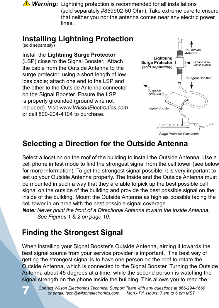 78Contact Wilson Electronics Technical Support Team with any questions at 866-294-1660   or email: tech@wilsonelectronics.com.     Mon.- Fri. Hours: 7 am to 6 pm MST.Selecting a Direction for the Outside AntennaSelect a location on the roof of the building to install the Outside Antenna. Use a cell phone in test mode to find the strongest signal from the cell tower (see below for more information). To get the strongest signal possible, it is very important to set up your Outside Antenna properly. The Inside and the Outside Antenna must be mounted in such a way that they are able to pick up the best possible cell signal on the outside of the building and provide the best possible signal on the inside of the building. Mount the Outside Antenna as high as possible facing the cell tower in an area with the best possible signal coverage.Note: Never point the front of a Directional Antenna toward the Inside Antenna.    See Figures 1 &amp; 2 on page 10. Warning:  Lightning protection is recommended for all installations     (sold separately #859902-50 Ohm). Take extreme care to ensure    that neither you nor the antenna comes near any electric power   lines. Installing Lightning Protection(sold separately)Install the Lightning Surge Protector (LSP) close to the Signal Booster.  Attach the cable from the Outside Antenna to the surge protector, using a short length of low loss cable; attach one end to the LSP and the other to the Outside Antenna connector on the Signal Booster. Ensure the LSP is properly grounded (ground wire not included). Visit www.WilsonElectronics.comor call 800-204-4104 to purchase.Finding the Strongest SignalWhen installing your Signal Booster’s Outside Antenna, aiming it towards the best signal source from your service provider is important.  The best way of getting the strongest signal is to have one person on the roof to rotate the Outside Antenna, which is connected to the Signal Booster. Turning the Outside Antenna about 45 degrees at a time, while the second person is watching the signal strength on the phone inside the building. This allows you to read the LightningSurge Protector(sold separately)Signal BoosterSurge Protector PowerstripGround Wire(not included)To OutsideAntennaTo Signal BoosterTo InsideAntenna