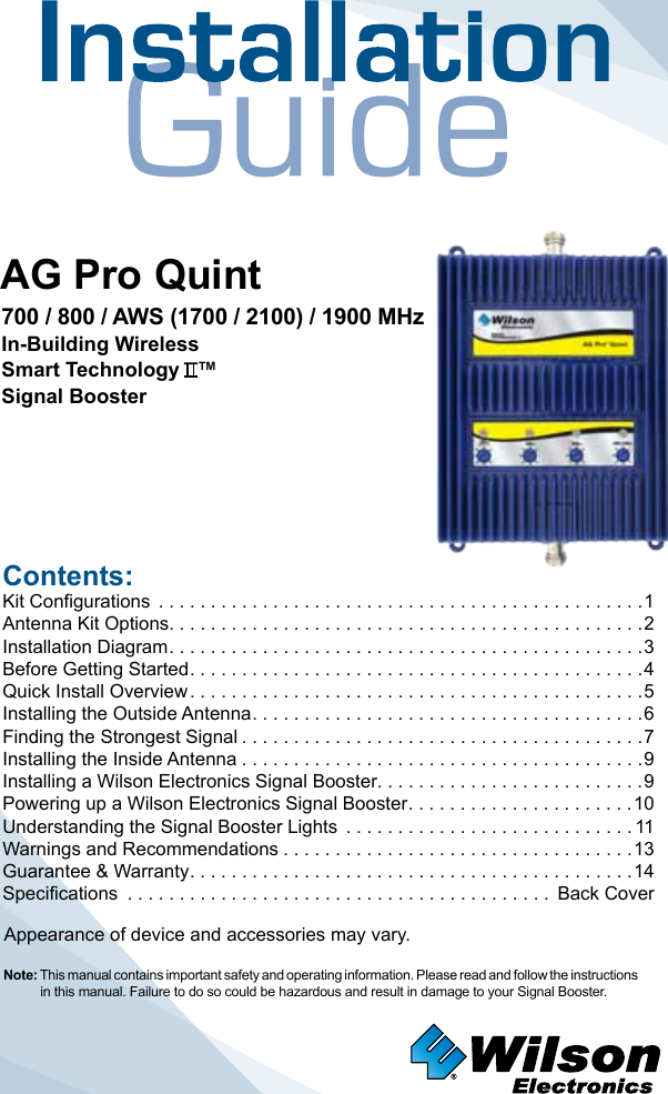 Contents:Kit Configurations  ...............................................1Antenna Kit Options. . . . . . . . . . . . . . . . . . . . . . . . . . . . . . . . . . . . . . . . . . . . . .2Installation Diagram ..............................................3Before Getting Started ............................................4Quick Install Overview ............................................5Installing the Outside Antenna ......................................6Finding the Strongest Signal .......................................7Installing the Inside Antenna .......................................9Installing a Wilson Electronics Signal Booster. . . . . . . . . . . . . . . . . . . . . . . . . .9Powering up a Wilson Electronics Signal Booster ......................10Understanding the Signal Booster Lights  ............................11Warnings and Recommendations ..................................13Guarantee &amp; Warranty ...........................................14Specifications  ......................................... Back CoverNote: This manual contains important safety and operating information. Please read and follow the instructions in this manual. Failure to do so could be hazardous and result in damage to your Signal Booster.AG Pro QuintAppearance of device and accessories may vary.700 / 800 / AWS (1700 / 2100) / 1900 MHzIn-Building WirelessSmart Technology   ™Signal Booster