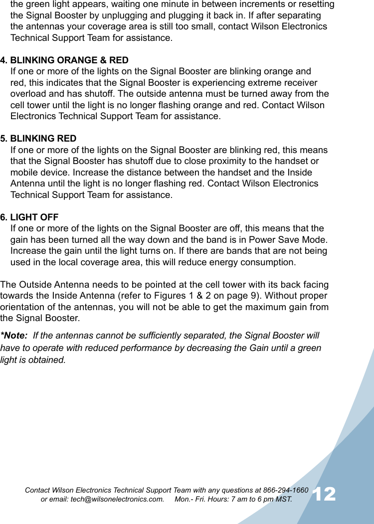 12Contact Wilson Electronics Technical Support Team with any questions at 866-294-1660   or email: tech@wilsonelectronics.com.     Mon.- Fri. Hours: 7 am to 6 pm MST.the green light appears, waiting one minute in between increments or resetting the Signal Booster by unplugging and plugging it back in. If after separating the antennas your coverage area is still too small, contact Wilson Electronics Technical Support Team for assistance.4. BLINKING ORANGE &amp; REDIf one or more of the lights on the Signal Booster are blinking orange and red, this indicates that the Signal Booster is experiencing extreme receiver overload and has shutoff. The outside antenna must be turned away from the cell tower until the light is no longer flashing orange and red. Contact Wilson Electronics Technical Support Team for assistance.5. BLINKING REDIf one or more of the lights on the Signal Booster are blinking red, this means that the Signal Booster has shutoff due to close proximity to the handset or mobile device. Increase the distance between the handset and the Inside Antenna until the light is no longer flashing red. Contact Wilson Electronics Technical Support Team for assistance.6. LIGHT OFFIf one or more of the lights on the Signal Booster are off, this means that the gain has been turned all the way down and the band is in Power Save Mode. Increase the gain until the light turns on. If there are bands that are not being used in the local coverage area, this will reduce energy consumption.The Outside Antenna needs to be pointed at the cell tower with its back facing towards the Inside Antenna (refer to Figures 1 &amp; 2 on page 9). Without proper orientation of the antennas, you will not be able to get the maximum gain from the Signal Booster.*Note:  If the antennas cannot be sufficiently separated, the Signal Booster will have to operate with reduced performance by decreasing the Gain until a green light is obtained.        