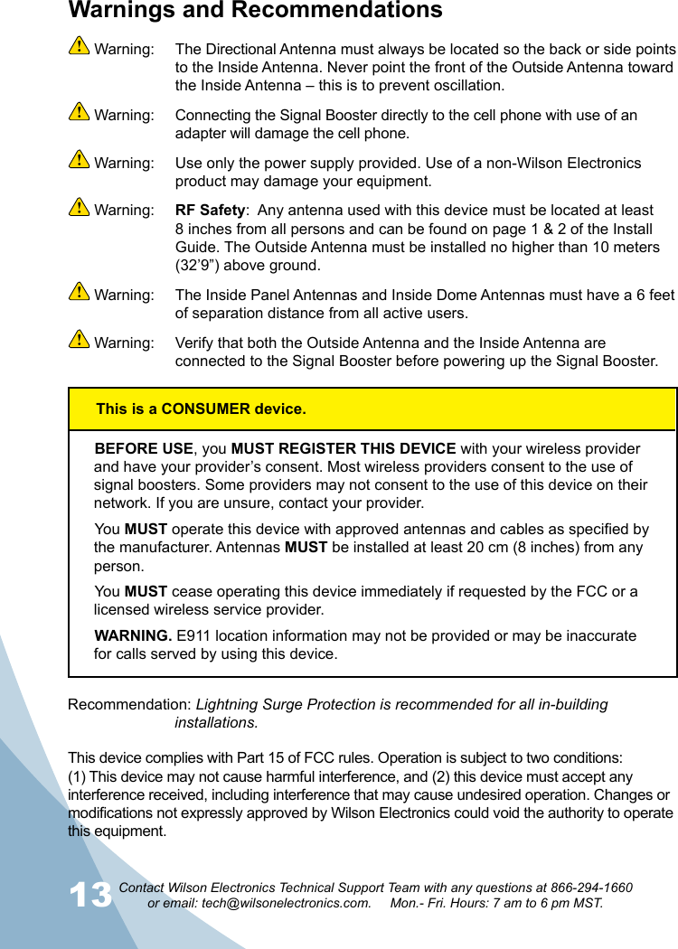 13 Contact Wilson Electronics Technical Support Team with any questions at 866-294-1660   or email: tech@wilsonelectronics.com.     Mon.- Fri. Hours: 7 am to 6 pm MST.This device complies with Part 15 of FCC rules. Operation is subject to two conditions: (1) This device may not cause harmful interference, and (2) this device must accept any interference received, including interference that may cause undesired operation. Changes or modifications not expressly approved by Wilson Electronics could void the authority to operate this equipment.Warnings and Recommendations Warning:  The Directional Antenna must always be located so the back or side points to the Inside Antenna. Never point the front of the Outside Antenna toward the Inside Antenna – this is to prevent oscillation. Warning:  Connecting the Signal Booster directly to the cell phone with use of an adapter will damage the cell phone. Warning:  Use only the power supply provided. Use of a non-Wilson Electronics product may damage your equipment. Warning:  RF Safety:  Any antenna used with this device must be located at least 8 inches from all persons and can be found on page 1 &amp; 2 of the Install Guide. The Outside Antenna must be installed no higher than 10 meters (32’9”) above ground.  Warning:  The Inside Panel Antennas and Inside Dome Antennas must have a 6 feet of separation distance from all active users. Warning:  Verify that both the Outside Antenna and the Inside Antenna are connected to the Signal Booster before powering up the Signal Booster.BEFORE USE, you MUST REGISTER THIS DEVICE with your wireless provider and have your provider’s consent. Most wireless providers consent to the use of signal boosters. Some providers may not consent to the use of this device on their network. If you are unsure, contact your provider.You MUST operate this device with approved antennas and cables as specified by the manufacturer. Antennas MUST be installed at least 20 cm (8 inches) from any person.You MUST cease operating this device immediately if requested by the FCC or a licensed wireless service provider.WARNING. E911 location information may not be provided or may be inaccurate for calls served by using this device.Recommendation: Lightning Surge Protection is recommended for all in-building        installations.This is a CONSUMER device.