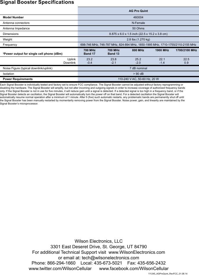 Wilson Electronics, LLC3301 East Deseret Drive, St. George, UT 84790For additional Technical Support visit  www.WilsonElectronics.com or email at: tech@wilsonelectronics.comPhone: 866-294-1660    Local: 435-673-5021    Fax: 435-656-2432www.twitter.com/WilsonCellular      www.facebook.com/WilsonCellular111245_AGProQuint_RevFCC_01.08.14Signal Booster Specifications  AG Pro QuintModel Number 460004Antenna connectors N-FemaleAntenna Impedance 50 OhmsDimensions 8.875 x 6.0 x 1.5 inch (22.5 x 15.2 x 3.8 cm)Weight 2.8 lbs (1.270 kg)Frequency 698-746 MHz, 746-787 MHz, 824-894 MHz, 1850-1995 MHz, 1710-1755/2110-2155 MHz3Power output for single cell phone (dBm)700 MHz Band 17700 MHz Band 13800 MHz 1900 MHz 1700/2100 MHzUplinkDownlink23.2-0.423.8-2.125.2-2.022.1-1.422.50.9Noise Figure (typical downlink/uplink) 7 dB nominal Isolation &gt; 90 dBPower Requirements 110-240 V AC, 50-60 Hz, 20 WEach Signal Booster is individually tested and factory set to ensure FCC compliance. The Signal Booster cannot be adjusted without factory reprogramming or disabling the hardware. The Signal Booster will amplify, but not alter incoming and outgoing signals in order to increase coverage of authorized frequency bands only. If the Signal Booster is not in use for five minutes, it will reduce gain until a signal is detected. If a detected signal is too high in a frequency band, or if the Signal Booster detects an oscillation, the Signal Booster will automatically turn the power off on that band. For a detected oscillation the Signal Booster will automatically resume normal operation after a minimum of 1 minute. After 5 (five) such automatic restarts, any problematic bands are permanently shut off until the Signal Booster has been manually restarted by momentarily removing power from the Signal Booster. Noise power, gain, and linearity are maintained by the Signal Booster’s microprocessor. 