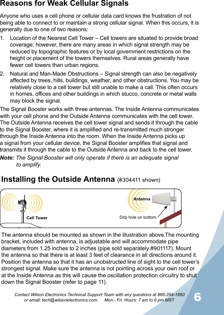 6Contact Wilson Electronics Technical Support Team with any questions at 866-294-1660   or email: tech@wilsonelectronics.com.     Mon.- Fri. Hours: 7 am to 6 pm MST.Reasons for Weak Cellular SignalsAnyone who uses a cell phone or cellular data card knows the frustration of not being able to connect to or maintain a strong cellular signal. When this occurs, it is generally due to one of two reasons:1.  Location of the Nearest Cell Tower – Cell towers are situated to provide broad coverage; however, there are many areas in which signal strength may be reduced by topographic features or by local government restrictions on the height or placement of the towers themselves. Rural areas generally have fewer cell towers than urban regions.2.  Natural and Man-Made Obstructions – Signal strength can also be negatively affected by trees, hills, buildings, weather, and other obstructions. You may be relatively close to a cell tower but still unable to make a call. This often occurs in homes, offices and other buildings in which stucco, concrete or metal walls may block the signal.The Signal Booster works with three antennas. The Inside Antenna communicates with your cell phone and the Outside Antenna communicates with the cell tower. The Outside Antenna receives the cell tower signal and sends it through the cable to the Signal Booster, where it is amplified and re-transmitted much stronger through the Inside Antenna into the room. When the Inside Antenna picks up a signal from your cellular device, the Signal Booster amplifies that signal and transmits it through the cable to the Outside Antenna and back to the cell tower.Note: The Signal Booster will only operate if there is an adequate signal    to amplify.Cell TowerThe antenna should be mounted as shown in the illustration above.The mounting bracket, included with antenna, is adjustable and will accommodate pipe diameters from 1.25 inches to 2 inches (pipe sold separately #901117). Mount the antenna so that there is at least 3 feet of clearance in all directions around it. Position the antenna so that it has an unobstructed line of sight to the cell tower’s strongest signal. Make sure the antenna is not pointing across your own roof or at the Inside Antenna as this will cause the oscillation protection circuitry to shut down the Signal Booster (refer to page 11).Installing the Outside Antenna (#3 04411 shown) Drip hole on bottomCell TowerAntenna