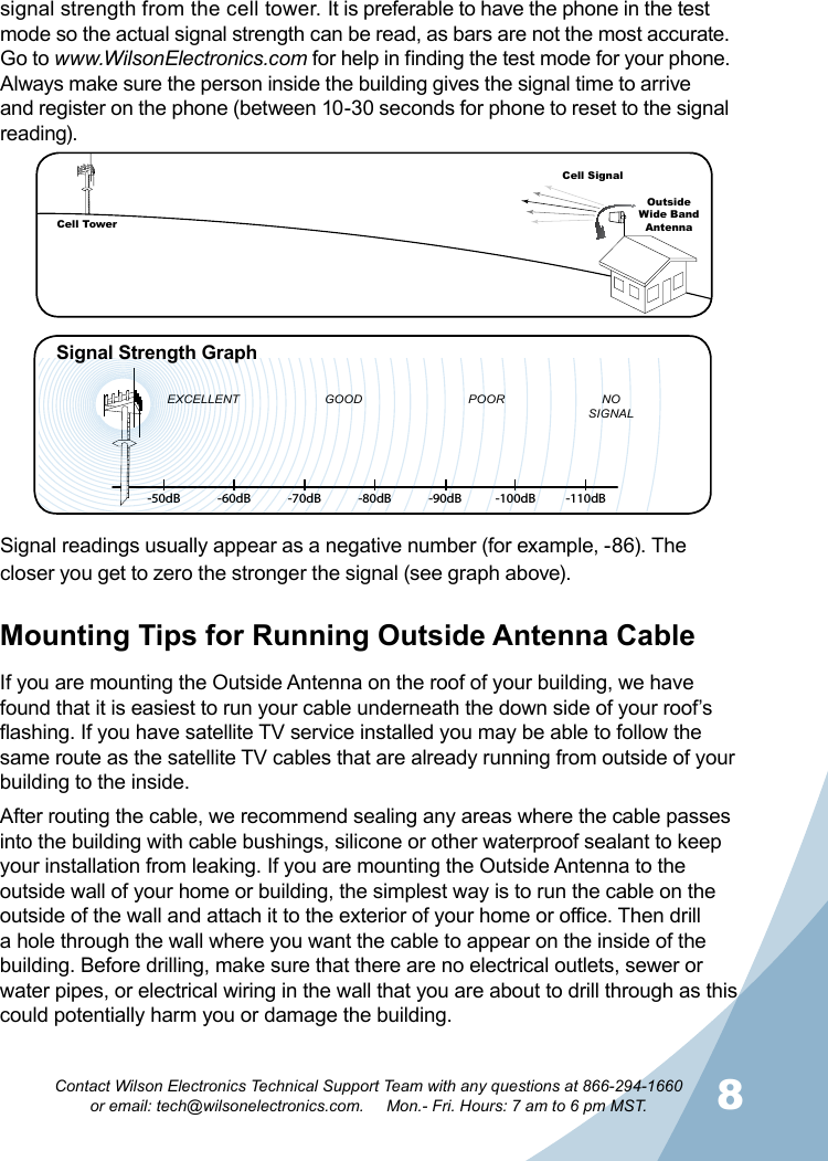 8Contact Wilson Electronics Technical Support Team with any questions at 866-294-1660   or email: tech@wilsonelectronics.com.     Mon.- Fri. Hours: 7 am to 6 pm MST.Signal readings usually appear as a negative number (for example, -86). The closer you get to zero the stronger the signal (see graph above).   -50dB -60dB -70dB -80dB -90dB -100dB -110dBEXCELLENT GOOD POOR NOSIGNALSignal Strength GraphCell TowerCell SignalOutsideWide Band  AntennaMounting Tips for Running Outside Antenna CableIf you are mounting the Outside Antenna on the roof of your building, we have found that it is easiest to run your cable underneath the down side of your roof’s flashing. If you have satellite TV service installed you may be able to follow the same route as the satellite TV cables that are already running from outside of your building to the inside. After routing the cable, we recommend sealing any areas where the cable passes into the building with cable bushings, silicone or other waterproof sealant to keep your installation from leaking. If you are mounting the Outside Antenna to the outside wall of your home or building, the simplest way is to run the cable on the outside of the wall and attach it to the exterior of your home or office. Then drill a hole through the wall where you want the cable to appear on the inside of the building. Before drilling, make sure that there are no electrical outlets, sewer or water pipes, or electrical wiring in the wall that you are about to drill through as this could potentially harm you or damage the building. signal strength from the cell tower. It is preferable to have the phone in the test mode so the actual signal strength can be read, as bars are not the most accurate. Go to www.WilsonElectronics.com for help in finding the test mode for your phone.  Always make sure the person inside the building gives the signal time to arrive and register on the phone (between 10-30 seconds for phone to reset to the signal reading).