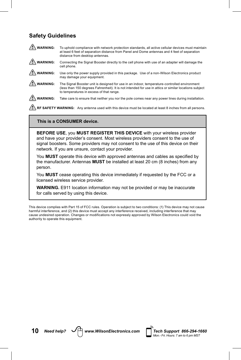 10 Need help? www.WilsonElectronics.com Tech Support  866-294-1660Mon.- Fri. Hours: 7 am to 6 pm MSTSafety Guidelines WARNING:     To uphold compliance with network protection standards, all active cellular devices must maintain at least 6 feet of separation distance from Panel and Dome antennas and 4 feet of separation distance from desktop antennas. WARNING:     Connecting the Signal Booster directly to the cell phone with use of an adapter will damage the cell phone. WARNING:     Use only the power supply provided in this package.  Use of a non-Wilson Electronics product may damage your equipment. WARNING:     The Signal Booster unit is designed for use in an indoor, temperature-controlled environment (less than 150 degrees Fahrenheit). It is not intended for use in attics or similar locations subject to temperatures in excess of that range. WARNING:     Take care to ensure that neither you nor the pole comes near any power lines during installation. RF SAFETY WARNING:   Any antenna used with this device must be located at least 8 inches from all persons.BEFORE USE, you MUST REGISTER THIS DEVICE with your wireless provider and have your provider’s consent. Most wireless providers consent to the use of signal boosters. Some providers may not consent to the use of this device on their network. If you are unsure, contact your provider.You MUST operate this device with approved antennas and cables as specified by the manufacturer. Antennas MUST be installed at least 20 cm (8 inches) from any person.You MUST cease operating this device immediately if requested by the FCC or a licensed wireless service provider.WARNING. E911 location information may not be provided or may be inaccurate for calls served by using this device.This is a CONSUMER device.This device complies with Part 15 of FCC rules. Operation is subject to two conditions: (1) This device may not cause harmful interference, and (2) this device must accept any interference received, including interference that may cause undesired operation. Changes or modifications not expressly approved by Wilson Electronics could void the authority to operate this equipment.