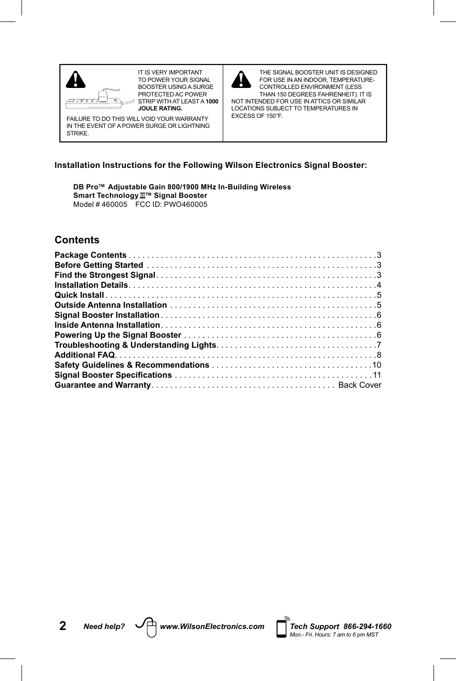 2Need help? www.WilsonElectronics.com Tech Support  866-294-1660Mon.- Fri. Hours: 7 am to 6 pm MSTIT IS VERY IMPORTANT TO POWER YOUR SIGNAL BOOSTER USING A SURGE PROTECTED AC POWER STRIP WITH AT LEAST A 1000 JOULE RATING.FAILURE TO DO THIS WILL VOID YOUR WARRANTY IN THE EVENT OF A POWER SURGE OR LIGHTNING STRIKE.! ! THE SIGNAL BOOSTER UNIT IS DESIGNED FOR USE IN AN INDOOR, TEMPERATURE-CONTROLLED ENVIRONMENT (LESS THAN 150 DEGREES FAHRENHEIT). IT IS NOT INTENDED FOR USE IN ATTICS OR SIMILAR LOCATIONS SUBJECT TO TEMPERATURES IN EXCESS OF 150°F.ContentsPackage Contents . . . . . . . . . . . . . . . . . . . . . . . . . . . . . . . . . . . . . . . . . . . . . . . . . . . . . .3Before Getting Started  . . . . . . . . . . . . . . . . . . . . . . . . . . . . . . . . . . . . . . . . . . . . . . . . . .3Find the Strongest Signal . . . . . . . . . . . . . . . . . . . . . . . . . . . . . . . . . . . . . . . . . . . . . . . .3Installation Details . . . . . . . . . . . . . . . . . . . . . . . . . . . . . . . . . . . . . . . . . . . . . . . . . . . . . .4Quick Install . . . . . . . . . . . . . . . . . . . . . . . . . . . . . . . . . . . . . . . . . . . . . . . . . . . . . . . . . . .5Outside Antenna Installation . . . . . . . . . . . . . . . . . . . . . . . . . . . . . . . . . . . . . . . . . . . . .5Signal Booster Installation . . . . . . . . . . . . . . . . . . . . . . . . . . . . . . . . . . . . . . . . . . . . . . .6Inside Antenna Installation . . . . . . . . . . . . . . . . . . . . . . . . . . . . . . . . . . . . . . . . . . . . . . .6Powering Up the Signal Booster . . . . . . . . . . . . . . . . . . . . . . . . . . . . . . . . . . . . . . . . . .6Troubleshooting &amp; Understanding Lights . . . . . . . . . . . . . . . . . . . . . . . . . . . . . . . . . . .7Additional FAQ . . . . . . . . . . . . . . . . . . . . . . . . . . . . . . . . . . . . . . . . . . . . . . . . . . . . . . . . .8Safety Guidelines &amp; Recommendations . . . . . . . . . . . . . . . . . . . . . . . . . . . . . . . . . . .10Signal Booster Specifications . . . . . . . . . . . . . . . . . . . . . . . . . . . . . . . . . . . . . . . . . . . 11 Guarantee and Warranty . . . . . . . . . . . . . . . . . . . . . . . . . . . . . . . . . . . . . . . .  Back Cover Installation Instructions for the Following Wilson Electronics Signal Booster:DB Pro™ Adjustable Gain 800/1900 MHz In-Building Wireless Smart Technology   ™ Signal BoosterModel # 460005    FCC ID: PWO460005