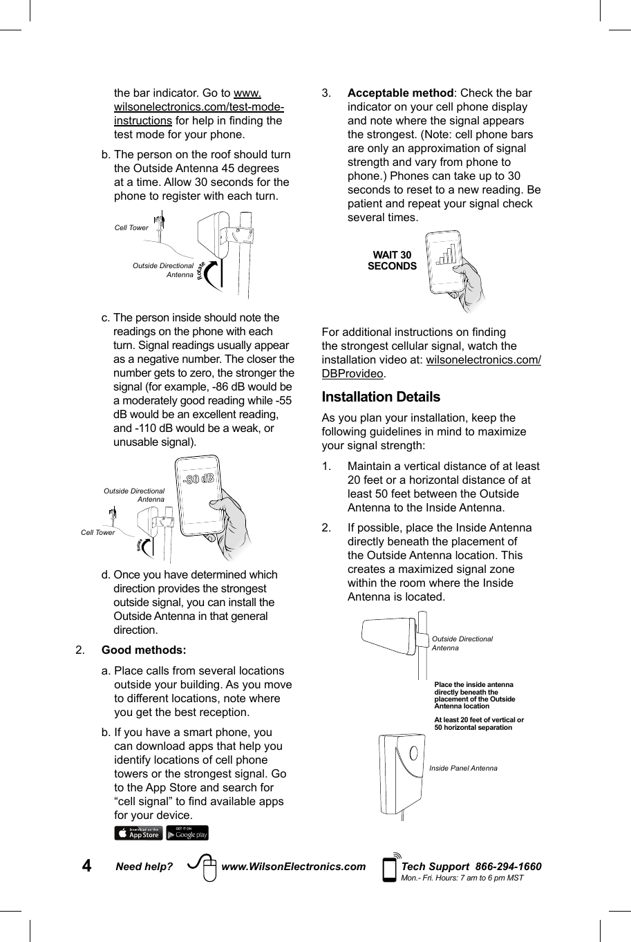 4Need help? www.WilsonElectronics.com Tech Support  866-294-1660Mon.- Fri. Hours: 7 am to 6 pm MSTthe bar indicator. Go to www.wilsonelectronics.com/test-mode-instructions for help in ﬁ nding the test mode for your phone.  b.  The person on the roof should turn the Outside Antenna 45 degrees at a time. Allow 30 seconds for the phone to register with each turn. Rotate c.  The person inside should note the readings on the phone with each turn. Signal readings usually appear as a negative number. The closer the number gets to zero, the stronger the signal (for example, -86 dB would be a moderately good reading while -55 dB would be an excellent reading, and -110 dB would be a weak, or unusable signal). Rotate-80 dB d.  Once you have determined which direction provides the strongest outside signal, you can install the Outside Antenna in that general direction.2.  Good methods: a.  Place calls from several locations outside your building. As you move to different locations, note where you get the best reception. b.  If you have a smart phone, you can download apps that help you identify locations of cell phone towers or the strongest signal. Go to the App Store and search for “cell signal” to ﬁ nd available apps for your device. 3.  Acceptable method: Check the bar indicator on your cell phone display and note where the signal appears the strongest. (Note: cell phone bars are only an approximation of signal strength and vary from phone to phone.) Phones can take up to 30 seconds to reset to a new reading. Be patient and repeat your signal check several times.   For additional instructions on ﬁ nding the strongest cellular signal, watch the installation video at: wilsonelectronics.com/DBProvideo.Installation Details As you plan your installation, keep the following guidelines in mind to maximize your signal strength: 1.  Maintain a vertical distance of at least 20 feet or a horizontal distance of at least 50 feet between the Outside Antenna to the Inside Antenna.2.  If possible, place the Inside Antenna directly beneath the placement of the Outside Antenna location. This creates a maximized signal zone within the room where the Inside Antenna is located.            WAIT 30SECONDSPlace the inside antenna directly beneath the placement of the Outside Antenna locationAt least 20 feet of vertical or 50 horizontal separationOutside Directional AntennaInside Panel AntennaCell TowerCell TowerOutside DirectionalAntennaOutside DirectionalAntenna