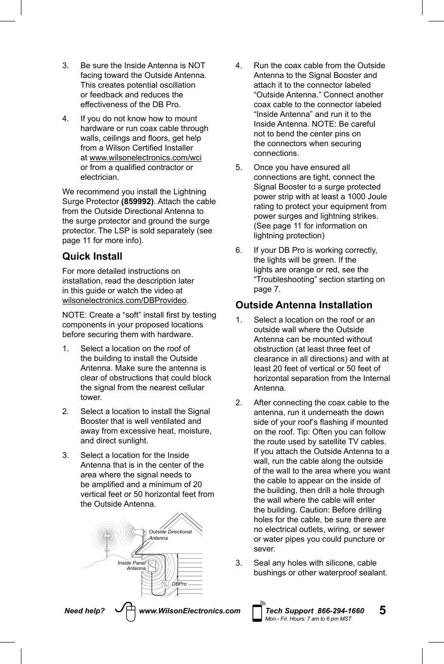 5Need help? www.WilsonElectronics.com Tech Support  866-294-1660Mon.- Fri. Hours: 7 am to 6 pm MST3.  Be sure the Inside Antenna is NOT facing toward the Outside Antenna. This creates potential oscillation or feedback and reduces the effectiveness of the DB Pro.4.  If you do not know how to mount hardware or run coax cable through walls, ceilings and ﬂ oors, get help from a Wilson Certiﬁ ed Installer at www.wilsonelectronics.com/wci or from a qualiﬁ ed contractor or electrician.We recommend you install the Lightning Surge Protector (859992). Attach the cable from the Outside Directional Antenna to the surge protector and ground the surge protector. The LSP is sold separately (see page 11 for more info).Quick Install For more detailed instructions on installation, read the description later in this guide or watch the video at wilsonelectronics.com/DBProvideo.NOTE: Create a “soft” install ﬁ rst by testing components in your proposed locations before securing them with hardware. 1.    Select a location on the roof of the building to install the Outside Antenna. Make sure the antenna is clear of obstructions that could block the signal from the nearest cellular tower. 2.  Select a location to install the Signal Booster that is well ventilated and away from excessive heat, moisture, and direct sunlight. 3.  Select a location for the Inside Antenna that is in the center of the area where the signal needs to be ampliﬁ ed and a minimum of 20 vertical feet or 50 horizontal feet from the Outside Antenna.4.  Run the coax cable from the Outside Antenna to the Signal Booster and attach it to the connector labeled “Outside Antenna.” Connect another coax cable to the connector labeled “Inside Antenna” and run it to the Inside Antenna. NOTE: Be careful not to bend the center pins on the connectors when securing connections. 5.  Once you have ensured all connections are tight, connect the Signal Booster to a surge protected power strip with at least a 1000 Joule rating to protect your equipment from power surges and lightning strikes. (See page 11 for information on lightning protection) 6.  If your DB Pro is working correctly, the lights will be green. If the lights are orange or red, see the “Troubleshooting” section starting on page 7.Outside Antenna Installation1.  Select a location on the roof or an outside wall where the Outside Antenna can be mounted without obstruction (at least three feet of clearance in all directions) and with at least 20 feet of vertical or 50 feet of horizontal separation from the Internal Antenna.   2.  After connecting the coax cable to the antenna, run it underneath the down side of your roof’s ﬂ ashing if mounted on the roof. Tip: Often you can follow the route used by satellite TV cables. If you attach the Outside Antenna to a wall, run the cable along the outside of the wall to the area where you want the cable to appear on the inside of the building, then drill a hole through the wall where the cable will enter the building. Caution: Before drilling holes for the cable, be sure there are no electrical outlets, wiring, or sewer or water pipes you could puncture or sever. 3.  Seal any holes with silicone, cable bushings or other waterproof sealant.  Inside PanelAntennaDBProOutside Directional Antenna
