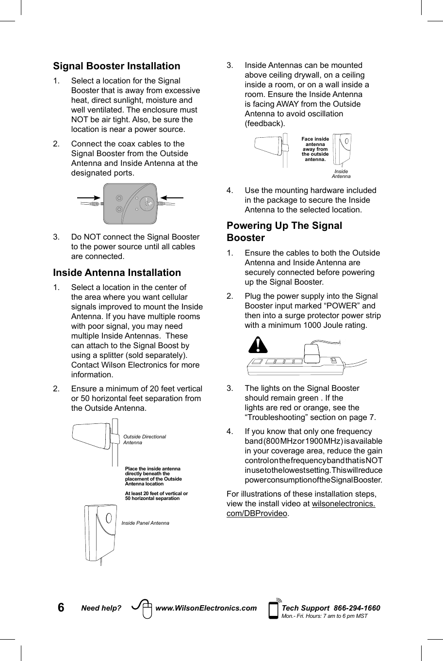 6Need help? www.WilsonElectronics.com Tech Support  866-294-1660Mon.- Fri. Hours: 7 am to 6 pm MST3.  Inside Antennas can be mounted above ceiling drywall, on a ceiling inside a room, or on a wall inside a room. Ensure the Inside Antenna is facing AWAY from the Outside Antenna to avoid oscillation (feedback). Face inside antenna away from the outside antenna.Inside Antenna4.  Use the mounting hardware included in the package to secure the Inside Antenna to the selected location.Powering Up The Signal Booster1.  Ensure the cables to both the Outside Antenna and Inside Antenna are securely connected before powering up the Signal Booster. 2.  Plug the power supply into the Signal Booster input marked “POWER” and then into a surge protector power strip with a minimum 1000 Joule rating.  !3.  The lights on the Signal Booster should remain green . If the lights are red or orange, see the “Troubleshooting” section on page 7. 4.  If you know that only one frequency band (800 MHz or 1900 MHz)  is available in your coverage area, reduce the gain control on the frequency band that is NOT in use to the lowest setting. This will reduce power consumption of the Signal Booster.  For illustrations of these installation steps, view the install video at wilsonelectronics.com/DBProvideo. Signal Booster Installation1.  Select a location for the Signal Booster that is away from excessive heat, direct sunlight, moisture and well ventilated. The enclosure must NOT be air tight. Also, be sure the location is near a power source. 2.  Connect the coax cables to the Signal Booster from the Outside Antenna and Inside Antenna at the designated ports. 3.  Do NOT connect the Signal Booster to the power source until all cables are connected. Inside Antenna Installation1.  Select a location in the center of the area where you want cellular signals improved to mount the Inside Antenna. If you have multiple rooms with poor signal, you may need multiple Inside Antennas.  These can attach to the Signal Boost by using a splitter (sold separately). Contact Wilson Electronics for more information. 2.  Ensure a minimum of 20 feet vertical or 50 horizontal feet separation from the Outside Antenna. Place the inside antenna directly beneath the placement of the Outside Antenna locationAt least 20 feet of vertical or 50 horizontal separationOutside Directional AntennaInside Panel Antenna