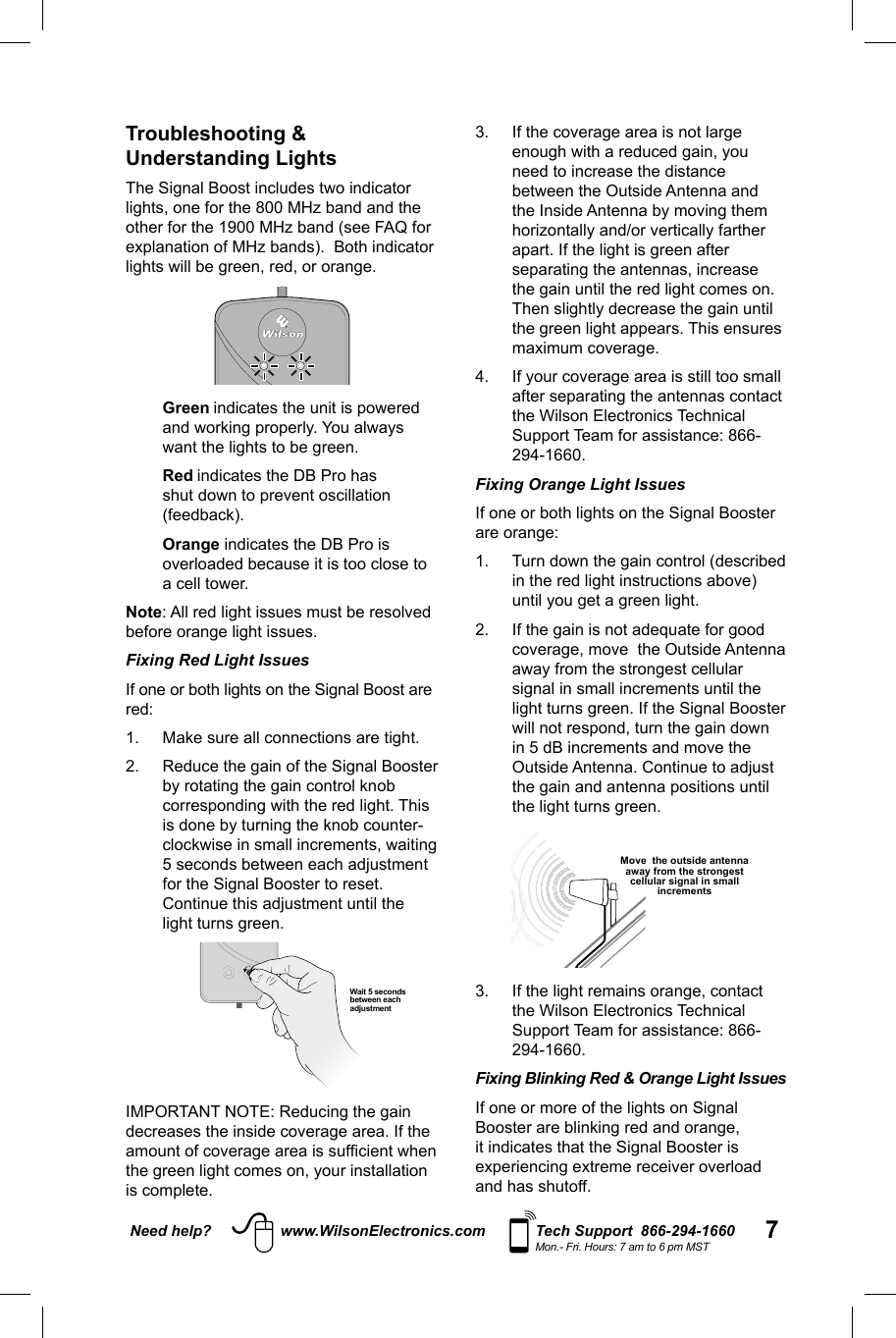 7Need help? www.WilsonElectronics.com Tech Support  866-294-1660Mon.- Fri. Hours: 7 am to 6 pm MSTTroubleshooting &amp; Understanding LightsThe Signal Boost includes two indicator lights, one for the 800 MHz band and the other for the 1900 MHz band (see FAQ for explanation of MHz bands).  Both indicator lights will be green, red, or orange.   Green indicates the unit is powered and working properly. You always want the lights to be green.   Red indicates the DB Pro has shut down to prevent oscillation (feedback).   Orange indicates the DB Pro is overloaded because it is too close to a cell tower. Note: All red light issues must be resolved before orange light issues. Fixing Red Light Issues If one or both lights on the Signal Boost are red: 1.  Make sure all connections are tight. 2.  Reduce the gain of the Signal Booster by rotating the gain control knob corresponding with the red light. This is done by turning the knob counter-clockwise in small increments, waiting 5 seconds between each adjustment for the Signal Booster to reset. Continue this adjustment until the light turns green.   Wait 5 seconds between each adjustmentIMPORTANT NOTE: Reducing the gain decreases the inside coverage area. If the amount of coverage area is sufﬁ cient when the green light comes on, your installation is complete. 3.  If the coverage area is not large enough with a reduced gain, you need to increase the distance between the Outside Antenna and the Inside Antenna by moving them horizontally and/or vertically farther apart. If the light is green after separating the antennas, increase the gain until the red light comes on. Then slightly decrease the gain until the green light appears. This ensures maximum coverage. 4.  If your coverage area is still too small after separating the antennas contact the Wilson Electronics Technical Support Team for assistance: 866-294-1660. Fixing Orange Light Issues If one or both lights on the Signal Booster are orange: 1.  Turn down the gain control (described in the red light instructions above) until you get a green light. 2.  If the gain is not adequate for good coverage, move  the Outside Antenna away from the strongest cellular signal in small increments until the light turns green. If the Signal Booster will not respond, turn the gain down in 5 dB increments and move the Outside Antenna. Continue to adjust the gain and antenna positions until the light turns green.  Move  the outside antenna away from the strongest cellular signal in small increments3.  If the light remains orange, contact the Wilson Electronics Technical Support Team for assistance: 866-294-1660.Fixing Blinking Red &amp; Orange Light Issues If one or more of the lights on Signal Booster are blinking red and orange, it indicates that the Signal Booster is experiencing extreme receiver overload and has shutoff.