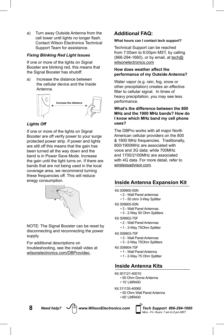 8Need help? www.WilsonElectronics.com Tech Support  866-294-1660Mon.- Fri. Hours: 7 am to 6 pm MSTa)  Turn away Outside Antenna from the cell tower until lights no longer ﬂ ash. Contact Wilson Electronics Technical Support Team for assistance.Fixing Blinking Red Light Issues If one or more of the lights on Signal Booster are blinking red, this means that the Signal Booster has shutoff. a)  Increase the distance between the cellular device and the Inside Antenna. Increase the distanceLights Off If one or more of the lights on Signal Booster are off verify power to your surge protected power strip. If power and lights are still off this means that the gain has been turned all the way down and the band is in Power Save Mode. Increase the gain until the light turns on. If there are bands that are not being used in the local coverage area, we recommend turning these frequencies off. This will reduce enegy consumption.  NOTE: The Signal Booster can be reset by disconnecting and reconnecting the power supply. For additional descriptions on troubleshooting, see the install video at wilsonelectronics.com/DBProvideo .Additional FAQ: What hours can I contact tech support? Technical Support can be reached from 7:00am to 6:00pm MST, by calling (866-294-1660), or by email, at tech@wilsonelectronics.comHow does weather affect the performance of my Outside Antenna?Water vapor (e.g. rain, fog, snow or other precipitation) creates an effective ﬁ lter to cellular signal.  In times of heavy precipitation, you may see less performance.What’s the difference between the 800 MHz and the 1900 MHz bands? How do I know which MHz band my cell phone uses?The DBPro works with all major North American cellular providers on the 800 &amp; 1900 MHz frequencies.  Traditionally, 800/1900MHz are associated with voice and 3G data; while 700MHz and 1700/2100MHz are associated with 4G data. For more detail, refer to wirelessadvisor.com.Kit 301121-40010 • 50 Ohm Dome Antenna• 10’ LMR400Kit 311135-40060 • 50 Ohm Wall Panel Antenna• 60’ LMR400Inside Antenna KitsKit 309900-50N• 2 - Wall Panel antennas• 1 - 50 ohm 3-Way SplitterKit 309905-50N• 3 - Wall Panel Antennas • 3 - 2-Way 50 Ohm SplittersKit 309902-75F• 2 - Wall Panel Antennas• 1 - 3-Way 75Ohm SplitterKit 309903-75F• 3 - Wall Panel Antennas• 3 - 2-Way 75Ohm SplittersKit 309904-75F• 1 - Wall Panel Antenna• 1 - 2-Way 75 Ohm SplitterInside Antenna Expansion Kit 