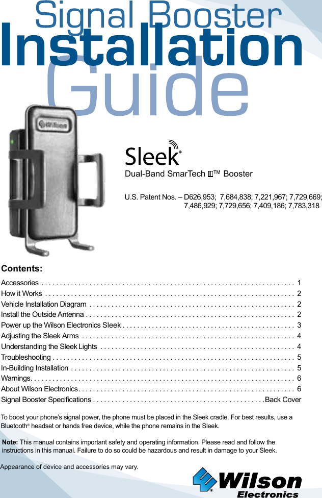 Contents:Accessories  ..................................................................... 1How it Works  .................................................................... 2 Vehicle Installation Diagram  ........................................................ 2Install the Outside Antenna ......................................................... 2 Power up the Wilson Electronics Sleek ............................................... 3Adjusting the Sleek Arms  .......................................................... 4   Understanding the Sleek Lights  ..................................................... 4Troubleshooting .................................................................. 5 In-Building Installation ............................................................. 5 Warnings ........................................................................ 6About Wilson Electronics ........................................................... 6Signal Booster Specications ...............................................Back CoverTo boost your phone’s signal power, the phone must be placed in the Sleek cradle. For best results, use a Bluetooth® headset or hands free device, while the phone remains in the Sleek.Dual-Band SmarTech   ™ BoosterAppearance of device and accessories may vary.Note: This manual contains important safety and operating information. Please read and follow the instructions in this manual. Failure to do so could be hazardous and result in damage to your Sleek.®U.S. Patent Nos. – D626,953;  7,684,838; 7,221,967; 7,729,669;    7,486,929; 7,729,656; 7,409,186; 7,783,318
