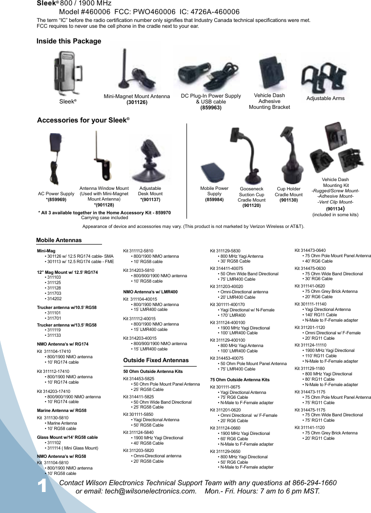 1Contact Wilson Electronics Technical Support Team with any questions at 866-294-1660  or email: tech@wilsonelectronics.com.    Mon.- Fri. Hours: 7 am to 6 pm MST.AC Power Supply*(859969)Gooseneck Suction Cup Cradle Mount(901120)Cup Holder  Cradle Mount(901130)Adjustable Desk Mount*(901137)Accessories for your Sleek®Mobile AntennasAntenna Window Mount(Used with Mini-Magnet Mount Antenna)*(901128)Mini-Magnet Mount Antenna(301126)Vehicle DashAdhesive Mounting BracketDC Plug-In Power Supply  &amp; USB cable(859963)Sleek®Vehicle Dash Mounting Kit-Rugged/Screw Mount--Adhesive Mount--Vent Clip Mount-(901134)(included in some kits)* All 3 available together in the Home Accessory Kit - 859970Adjustable ArmsCarrying case includedAppearance of device and accessories may vary. (This product is not marketed by Verizon Wireless or AT&amp;T).Mobile Power Supply(859984)Inside this PackageSleek® 800 / 1900 MHz Model #460006  FCC: PWO460006  IC: 4726A-460006The term “IC” before the radio certication number only signies that Industry Canada technical specications were met. FCC requires to never use the cell phone in the cradle next to your ear. Mini-Mag• 301126 w/ 12.5 RG174 cable- SMA• 301113 w/ 12.5 RG174 cable - FME12” Mag Mount w/ 12.5’ RG174• 311103• 311125• 311128• 311703• 314202Trucker antenna w/10.5’ RG58• 311101• 311701Trucker antenna w/13.5’ RG58• 311119• 311133NMO Antenna’s w/ RG174Kit  311104-17410• 800/1900 NMO antenna• 10’ RG174 cableKit 311112-17410• 800/1900 NMO antenna• 10’ RG174 cableKit 314203-17410• 800/900/1900 NMO antenna• 10’ RG174 cableMarine Antenna w/ RG58Kit  311130-5810• Marine Antenna• 10’ RG58 cableGlass Mount w/14’ RG58 cable• 311102• 311114 ( Mini Glass Mount)NMO Antenna’s w/ RG58Kit  311104-5810• 800/1900 NMO antenna• 10’ RG58 cableKit 311112-5810• 800/1900 NMO antenna• 10’ RG58 cableKit 314203-5810• 800/900/1900 NMO antenna• 10’ RG58 cableNMO Antenna’s w/ LMR400Kit  311104-40015• 800/1900 NMO antenna• 15’ LMR400 cableKit 311112-40015• 800/1900 NMO antenna• 15’ LMR400 cableKit 314203-40015• 800/900/1900 NMO antenna• 15’ LMR400 cableOutside Fixed Antennas50 Ohm Outside Antenna KitsKit 314453-5825• 50 Ohm Pole Mount Panel Antenna• 25’ RG58 CableKit 314411-5825• 50 Ohm Wide Band Directional• 25’ RG58 CableKit 301111-5850• Yagi Directional Antenna• 50’ RG58 CableKit 311124-5840• 1900 MHz Yagi Directional• 40’ RG58 CableKit 311203-5820• Omni-Directional antenna• 20’ RG58 CableKit 311129-5830• 800 MHz Yagi Antenna• 30’ RG58 CableKit 314411-40075• 50 Ohm Wide Band Directional• 75’ LMR400 CableKit 311203-40020• Omni-Directional antenna• 20’ LMR400 CableKit 301111-400170• Yagi Directional w/ N-Female• 170’ LMR400Kit 311124-400100• 1900 MHz Yagi Directional• 100’ LMR400 CableKit 311129-400100• 800 MHz Yagi Antenna• 100’ LMR400 CableKit 314453-40075• 50 Ohm Pole Mount Panel Antenna• 75’ LMR400 Cable75 Ohm Outside Antenna KitsKit 301111-0675• Yagi Directional Antenna• 75’ RG6 Cable• N-Male to F-Female adapterKit 311201-0620• Omni Directional  w/ F-Female• 20’ RG6 CableKit 311124-0660• 1900 MHz Yagi Directional• 60’ RG6 Cable• N-Male to F-Female adapterKit 311129-0650• 800 MHz Yagi Directional• 50’ RG6 Cable• N-Male to F-Female adapterKit 314473-0640• 75 Ohm Pole Mount Panel Antenna• 40’ RG6 CableKit 314475-0630• 75 Ohm Wide Band Directional• 30’ RG6 CableKit 311141-0620• 75 Ohm Grey Brick Antenna• 20’ RG6 CableKit 301111-11140• Yagi Directional Antenna• 140’ RG11 Cable• N-Male to F-Female adapterKit 311201-1120• Omni Directional w/ F-Female• 20’ RG11 CableKit 311124-11110• 1900 MHz Yagi Directional• 110’ RG11 Cable• N-Male to F-Female adapterKit 311129-1180• 800 MHz Yagi Directional• 80’ RG11 Cable• N-Male to F-Female adapterKit 314473-1175• 75 Ohm Pole Mount Panel Antenna• 75’ RG11 CableKit 314475-1175• 75 Ohm Wide Band Directional• 75’ RG11 CableKit 311141-1120• 75 Ohm Grey Brick Antenna• 20’ RG11 Cable