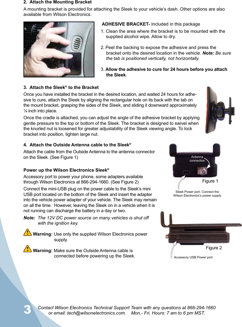 3Contact Wilson Electronics Technical Support Team with any questions at 866-294-1660  or email: tech@wilsonelectronics.com.    Mon.- Fri. Hours: 7 am to 6 pm MST.2.  Attach the Mounting BracketA mounting bracket is provided for attaching the Sleek to your vehicle’s dash. Other options are also available from Wilson Electronics.  3.  Attach the Sleek® to the BracketOnce you have installed the bracket in the desired location, and waited 24 hours for adhe-sive to cure, attach the Sleek by aligning the rectangular hole on its back with the tab on the mount bracket, grasping the sides of the Sleek, and sliding it downward approximately ¼ inch into place. Once the cradle is attached, you can adjust the angle of the adhesive bracket by applying gentle pressure to the top or bottom of the Sleek. The bracket is designed to swivel when the knurled nut is loosened for greater adjustability of the Sleek viewing angle. To lock bracket into position, tighten large nut. ADHESIVE BRACKET- Included in this package1. Clean the area where the bracket is to be mounted with the        supplied alcohol wipe. Allow to dry.2. Peel the backing to expose the adhesive and press the bracket onto the desired location in the vehicle. Note: Be sure the tab is positioned vertically, not horizontally.3. Allow the adhesive to cure for 24 hours before you attach the Sleek.Power up the Wilson Electronics Sleek® Accessory port to power your phone, some adapters available through Wilson Electronics at 866-294-1660. (See Figure 2)Connect the mini-USB plug on the power cable to the Sleek’s mini USB port located on the bottom of the Sleek and insert the adapter into the vehicle power adapter of your vehicle. The Sleek may remain on all the time.  However, leaving the Sleek on in a vehicle when it is not running can discharge the battery in a day or two.Note:  The 12V DC power source on many vehicles is shut off    with the ignition key.  Warning: Use only the supplied Wilson Electronics power   supply. Warning: Make sure the Outside Antenna cable is      connected before powering up the Sleek.4.  Attach the Outside Antenna cable to the Sleek®Attach the cable from the Outside Antenna to the antenna connector on the Sleek. (See Figure 1)Accessory USB Power port Figure 2Sleek Power port. Connect the Wilson Electronics’s power supplyAntenna connectionFigure 1