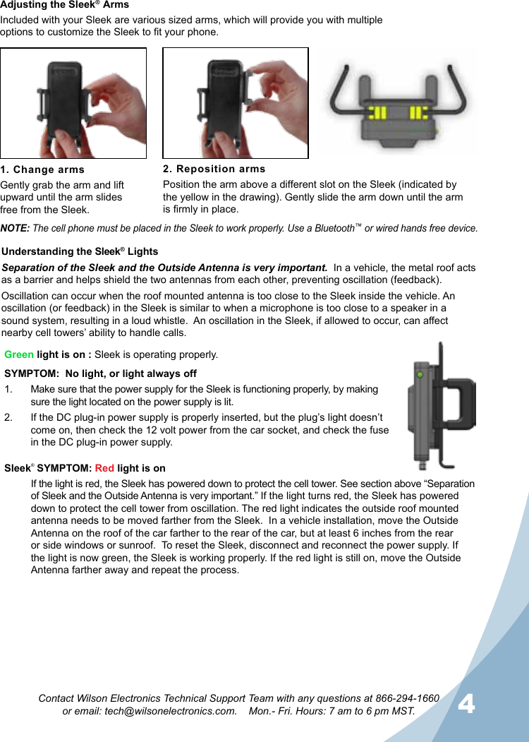 4Contact Wilson Electronics Technical Support Team with any questions at 866-294-1660  or email: tech@wilsonelectronics.com.    Mon.- Fri. Hours: 7 am to 6 pm MST.Adjusting the Sleek®  ArmsIncluded with your Sleek  are various sized arms, which will provide you with multiple options to customize the Sleek to t your phone.1. Change armsGently grab the arm and lift upward until the arm slides  free from the Sleek.2. Reposition armsPosition the arm above a different slot on the Sleek (indicated by the yellow in the drawing). Gently slide the arm down until the arm is rmly in place.NOTE: The cell phone must be placed in the Sleek to work properly. Use a Bluetooth™ or wired hands free device.Green light is on : Sleek is operating properly.SYMPTOM:  No light, or light always off 1.  Make sure that the power supply for the Sleek is functioning properly, by making sure the light located on the power supply is lit.2.  If the DC plug-in power supply is properly inserted, but the plug’s light doesn’t come on, then check the 12 volt power from the car socket, and check the fuse in the DC plug-in power supply.Understanding the Sleek® Lights Separation of the Sleek and the Outside Antenna is very important.  In a vehicle, the metal roof acts as a barrier and helps shield the two antennas from each other, preventing oscillation (feedback).Oscillation can occur when the roof mounted antenna is too close to the Sleek inside the vehicle. An oscillation (or feedback) in the Sleek is similar to when a microphone is too close to a speaker in a sound system, resulting in a loud whistle.  An oscillation in the Sleek, if allowed to occur, can affect nearby cell towers’ ability to handle calls.Sleek®  SYMPTOM: Red light is onIf the light is red, the Sleek has powered down to protect the cell tower. See section above “Separation of Sleek and the Outside Antenna is very important.” If the light turns red, the Sleek has powered down to protect the cell tower from oscillation. The red light indicates the outside roof mounted antenna needs to be moved farther from the Sleek.  In a vehicle installation, move the Outside Antenna on the roof of the car farther to the rear of the car, but at least 6 inches from the rear or side windows or sunroof.  To reset the Sleek, disconnect and reconnect the power supply. If the light is now green, the Sleek is working properly. If the red light is still on, move the Outside Antenna farther away and repeat the process.