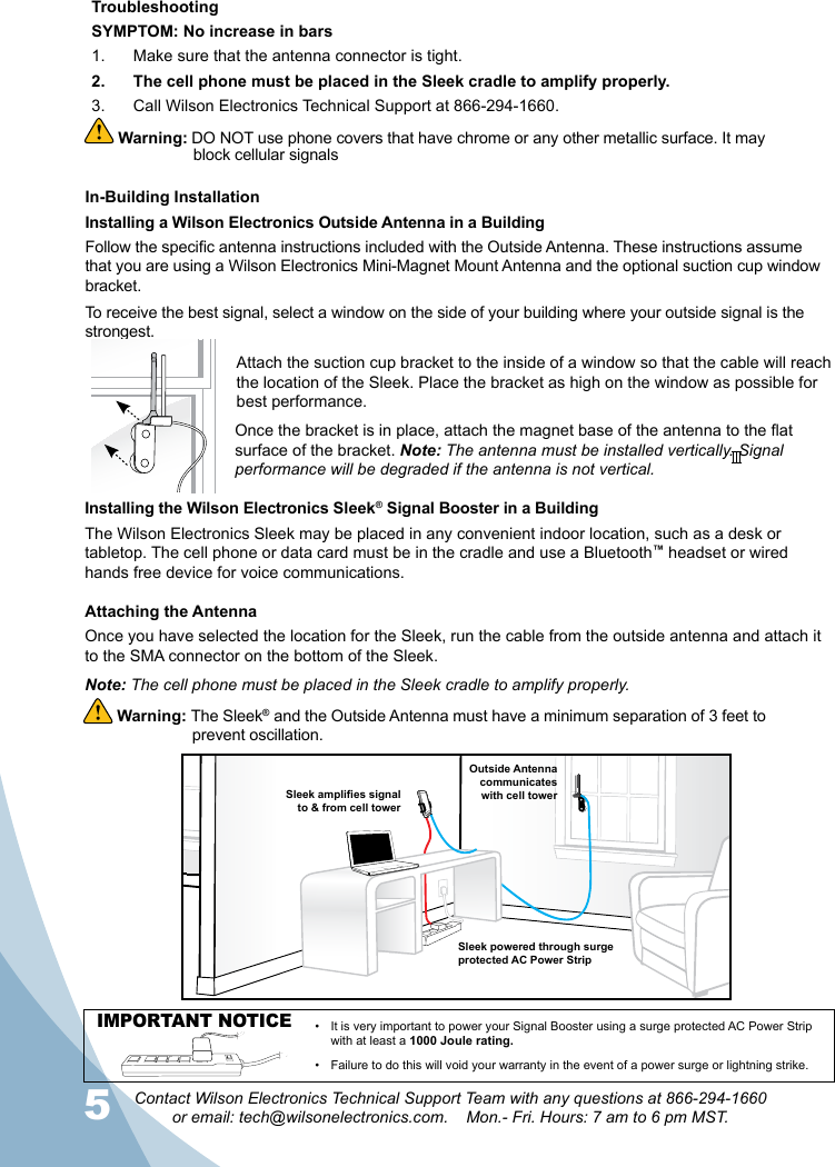 5Contact Wilson Electronics Technical Support Team with any questions at 866-294-1660  or email: tech@wilsonelectronics.com.    Mon.- Fri. Hours: 7 am to 6 pm MST.In-Building InstallationInstalling a Wilson Electronics Outside Antenna in a BuildingFollow the specic antenna instructions included with the Outside Antenna. These instructions assume that you are using a Wilson Electronics Mini-Magnet Mount Antenna and the optional suction cup window bracket.To receive the best signal, select a window on the side of your building where your outside signal is the strongest. Attach the suction cup bracket to the inside of a window so that the cable will reach the location of the Sleek. Place the bracket as high on the window as possible for best performance.Once the bracket is in place, attach the magnet base of the antenna to the at surface of the bracket. Note: The antenna must be installed vertically. Signal performance will be degraded if the antenna is not vertical.Installing the Wilson Electronics Sleek® Signal Booster in a BuildingThe Wilson Electronics Sleek may be placed in any convenient indoor location, such as a desk or tabletop. The cell phone or data card must be in the cradle and use a Bluetooth™ headset or wired hands free device for voice communications. Attaching the AntennaOnce you have selected the location for the Sleek, run the cable from the outside antenna and attach it to the SMA connector on the bottom of the Sleek. Note: The cell phone must be placed in the Sleek cradle to amplify properly. Warning: The Sleek® and the Outside Antenna must have a minimum separation of 3 feet to    prevent oscillation.  Outside Antennacommunicates with cell towerSleek amplies signal to &amp; from cell towerSleek powered through surgeprotected AC Power StripIMPORTANT NOTICE •  It is very important to power your Signal Booster using a surge protected AC Power Strip with at least a 1000 Joule rating.•  Failure to do this will void your warranty in the event of a power surge or lightning strike.TroubleshootingSYMPTOM: No increase in bars1.  Make sure that the antenna connector is tight.2.  The cell phone must be placed in the Sleek cradle to amplify properly.3.  Call Wilson Electronics Technical Support at 866-294-1660. Warning: DO NOT use phone covers that have chrome or any other metallic surface. It may block cellular signals