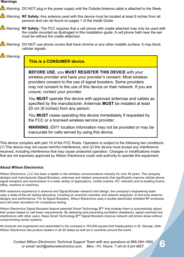 6Contact Wilson Electronics Technical Support Team with any questions at 866-294-1660  or email: tech@wilsonelectronics.com.    Mon.- Fri. Hours: 7 am to 6 pm MST.About Wilson Electronics Wilson Electronics, LLC has been a leader in the wireless communications industry for over 40 years. The company designs and manufactures Signal Boosters, antennas and related components that significantly improve cellular phone signal reception and transmission in a wide variety of applications, mobile (marine, RV, vehicles) and in-building (home, office, machine to machine).With extensive experience in antenna and Signal Booster research and design, the company’s engineering team uses a state-of-the-art testing laboratory, including an anechoic chamber and network analyzers, to fine-tune antenna designs and performance. For its Signal Boosters, Wilson Electronics uses a double electrically shielded RF enclosure and cell tower simulators for compliance testing.Wilson Electronics Signal Boosters feature patented Smart Technology   ™ that enables them to automatically adjust their power based on cell tower requirements. By detecting and preventing oscillation (feedback), signal overload and interference with other users, these Smart Technology   ™ Signal Boosters improve network cell phone areas without compromising carrier systems.All products are engineered and assembled in the company’s 100,000-square-foot headquarters in St. George, Utah. Wilson Electronics has product dealers in all 50 states as well as in countries around the world. Warning:  DO NOT plug in the power supply until the Outside Antenna cable is attached to the Sleek. Warning:  RF Safety: Any antenna used with this device must be located at least 8 inches from all persons and can be found on pages 1 of the Install Guide. Warning  RF Safety: The FCC requires that a cell phone with cradle attached may only be used with the cradle mounted as illustraged in this installation guide. A cell phone held near the ear must be without the cradle atttached. Warning:  DO NOT use phone covers that have chrome or any other metallic surface. It may block cellular signals. Warning:  WarningsThis device complies with part 15 of the FCC Rules. Operation is subject to the following two conditions: (1) This device may not cause harmful interference, and (2) this device must accept any interference received, including interference that may cause undesired operation. Changes or modications made that are not expressly approved by Wilson Electronics could void authority to operate this equipment.This is a CONSUMER device.BEFORE USE, you MUST REGISTER THIS DEVICE with your wireless provider and have your provider’s consent. Most wireless providers consent to the use of signal boosters. Some providers may not consent to the use of this device on their network. If you are unsure, contact your provider.You MUST operate this device with approved antennas and cables as specified by the manufacturer. Antennas MUST be installed at least 20 cm (8 inches) from any person.You MUST cease operating this device immediately if requested by the FCC or a licensed wireless service provider.WARNING. E911 location information may not be provided or may be inaccurate for calls served by using this device.