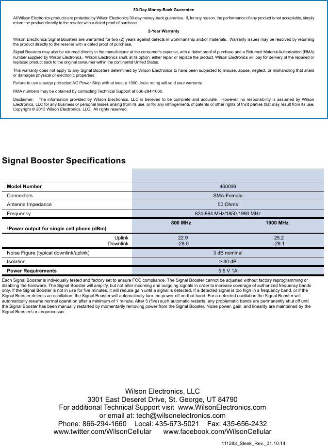 111283_Sleek_Rev._01.10.14Wilson Electronics, LLC3301 East Deseret Drive, St. George, UT 84790For additional Technical Support visit  www.WilsonElectronics.com or email at: tech@wilsonelectronics.comPhone: 866-294-1660    Local: 435-673-5021    Fax: 435-656-2432www.twitter.com/WilsonCellular      www.facebook.com/WilsonCellularSignal Booster Specifications  Model Number 460006Connectors SMA-FemaleAntenna Impedance 50 OhmsFrequency 824-894 MHz/1850-1990 MHz3Power output for single cell phone (dBm)800 MHz 1900 MHzUplinkDownlink22.9-28.025.2-29.1Noise Figure (typical downlink/uplink) 3 dB nominal Isolation &gt; 40 dBPower Requirements 5.5 V 1AEach Signal Booster is individually tested and factory set to ensure FCC compliance. The Signal Booster cannot be adjusted without factory reprogramming or disabling the hardware. The Signal Booster will amplify, but not alter incoming and outgoing signals in order to increase coverage of authorized frequency bands only. If the Signal Booster is not in use for five minutes, it will reduce gain until a signal is detected. If a detected signal is too high in a frequency band, or if the Signal Booster detects an oscillation, the Signal Booster will automatically turn the power off on that band. For a detected oscillation the Signal Booster will automatically resume normal operation after a minimum of 1 minute. After 5 (five) such automatic restarts, any problematic bands are permanently shut off until the Signal Booster has been manually restarted by momentarily removing power from the Signal Booster. Noise power, gain, and linearity are maintained by the Signal Booster’s microprocessor. 30-Day Money-Back GuaranteeAll Wilson Electronics products are protected by Wilson Electronics 30-day money-back guarantee.  If, for any reason, the performance of any product is not acceptable, simply return the product directly to the reseller with a dated proof of purchase.2-Year WarrantyWilson Electronics Signal Boosters are warranted for two (2) years against defects in workmanship and/or materials.  Warranty issues may be resolved by returning the product directly to the reseller with a dated proof of purchase.  Signal Boosters may also be returned directly to the manufacturer at the consumer’s expense, with a dated proof of purchase and a Returned Material Authorization (RMA) number supplied by Wilson Electronics.  Wilson Electronics shall, at its option, either repair or replace the product. Wilson Electronics will pay for delivery of the repaired or replaced product back to the original consumer within the continental United States.  This warranty does not apply to any Signal Boosters determined by Wilson Electronics to have been subjected to misuse, abuse, neglect, or mishandling that alters or damages physical or electronic properties.Failure to use a surge protected AC Power Strip with at least a 1000 Joule rating will void your warranty.  RMA numbers may be obtained by contacting Technical Support at 866-294-1660.  Disclaimer:   The information provided by Wilson Electronics, LLC is believed to be complete and accurate.  However, no responsibility is assumed by Wilson Electronics, LLC for any business or personal losses arising from its use, or for any infringements of patents or other rights of third parties that may result from its use. Copyright © 2013 Wilson Electronics, LLC.  All rights reserved.