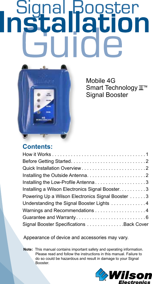 Contents:How it Works ...................................1 Before Getting Started ............................2Quick Installation Overview ........................2Installing the Outside Antenna ......................2Installing the Low-Profile Antenna ...................3Installing a Wilson Electronics Signal Booster. . . . . . . . . . 3Powering Up a Wilson Electronics Signal Booster  ......3 Understanding the Signal Booster Lights  .............4Warnings and Recommendations ...................4Guarantee and Warranty ..........................6Signal Booster Specifications ..............Back CoverNote:  This manual contains important safety and operating information. Please read and follow the instructions in this manual. Failure to do so could be hazardous and result in damage to your Signal Booster.Mobile 4GSmart Technology   ™Signal BoosterAppearance of device and accessories may vary.