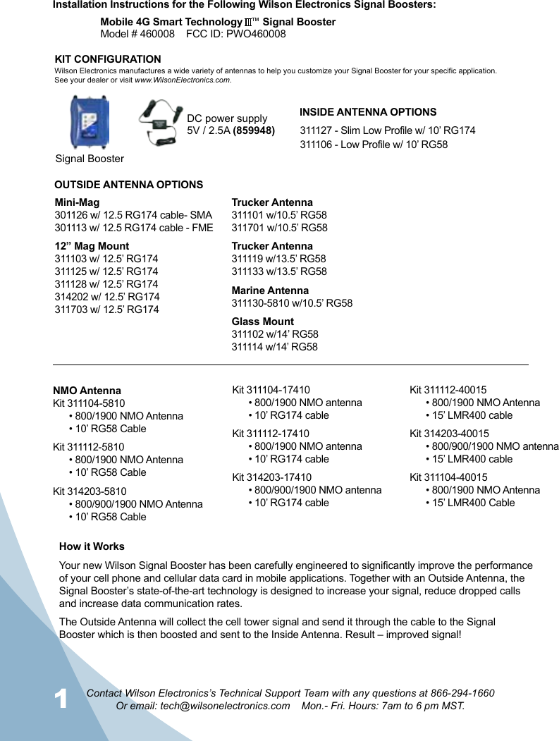 1 2Contact Wilson Electronics’s Technical Support Team with any questions at 866-294-1660Or email: tech@wilsonelectronics.com    Mon.- Fri. Hours: 7am to 6 pm MST.Signal BoosterDC power supply5V / 2.5A (859948)How it WorksYour new Wilson Signal Booster has been carefully engineered to significantly improve the performance of your cell phone and cellular data card in mobile applications. Together with an Outside Antenna, the Signal Booster’s state-of-the-art technology is designed to increase your signal, reduce dropped calls and increase data communication rates.The Outside Antenna will collect the cell tower signal and send it through the cable to the Signal Booster which is then boosted and sent to the Inside Antenna. Result – improved signal!  KIT CONFIGURATIONWilson Electronics manufactures a wide variety of antennas to help you customize your Signal Booster for your specific application. See your dealer or visit www.WilsonElectronics.com.Installation Instructions for the Following Wilson Electronics Signal Boosters:Mobile 4G Smart Technology   ™ Signal BoosterModel # 460008    FCC ID: PWO460008    INSIDE ANTENNA OPTIONSOUTSIDE ANTENNA OPTIONS311127 - Slim Low Profile w/ 10’ RG174311106 - Low Profile w/ 10’ RG58Mini-Mag301126 w/ 12.5 RG174 cable- SMA301113 w/ 12.5 RG174 cable - FME12” Mag Mount311103 w/ 12.5’ RG174311125 w/ 12.5’ RG174311128 w/ 12.5’ RG174314202 w/ 12.5’ RG174311703 w/ 12.5’ RG174Trucker Antenna311101 w/10.5’ RG58311701 w/10.5’ RG58Trucker Antenna311119 w/13.5’ RG58311133 w/13.5’ RG58Marine Antenna311130-5810 w/10.5’ RG58Glass Mount311102 w/14’ RG58311114 w/14’ RG58NMO AntennaKit 311104-5810• 800/1900 NMO Antenna• 10’ RG58 CableKit 311112-5810• 800/1900 NMO Antenna• 10’ RG58 CableKit 314203-5810• 800/900/1900 NMO Antenna• 10’ RG58 CableKit 311112-40015• 800/1900 NMO Antenna• 15’ LMR400 cableKit 314203-40015• 800/900/1900 NMO antenna• 15’ LMR400 cableKit 311104-40015• 800/1900 NMO Antenna• 15’ LMR400 CableKit 311104-17410• 800/1900 NMO antenna• 10’ RG174 cableKit 311112-17410• 800/1900 NMO antenna• 10’ RG174 cableKit 314203-17410• 800/900/1900 NMO antenna• 10’ RG174 cable