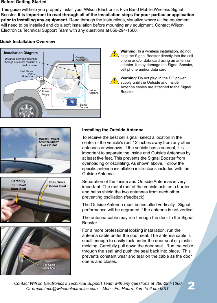 2Contact Wilson Electronics’s Technical Support Team with any questions at 866-294-1660Or email: tech@wilsonelectronics.com    Mon.- Fri. Hours: 7am to 6 pm MST.Warning: In a wireless installation, do not plug the Signal Booster directly into the cell phone and/or data card using an antenna adapter. It may damage the Signal Booster, cell phone and/or data card.!!Quick Installation OverviewMagnet - Mount Antenna ShownPart #301103CarefullyPull DownDoor SealRun CableUnder SealTuck CableUnder SealInstalling the Outside AntennaTo receive the best cell signal, select a location in the center of the vehicle’s roof 12 inches away from any other antennas or windows. If the vehicle has a sunroof, it is important to separate the Inside and Outside Antennas by at least five feet. This prevents the Signal Booster from overloading or oscillating. As shown above. Follow the specific antenna installation instructions included with the Outside Antenna.Separation of the Inside and Outside Antennas is very important. The metal roof of the vehicle acts as a barrier and helps shield the two antennas from each other, preventing oscillation (feedback).The Outside Antenna must be installed vertically.  Signal performance will be degraded if the antenna is not vertical.The antenna cable may run through the door to the Signal Booster.For a more professional looking installation, run the antenna cable under the door seal. The antenna cable is small enough to easily tuck under the door seal or plastic molding. Carefully pull down the door seal.  Run the cable through the seal and push the seal back into place.  This prevents constant wear and tear on the cable as the door opens and closes.Warning: Do not plug in the DC power supply until the Outside and Inside Antenna cables are attached to the Signal Booster.HUMMERHUMMERInstallation DiagramOutsideAntennaInsideAntennaDistance between antennas through a sunroof must be 5 feet or more.DC Power SupplySignal BoosterCell PhonePDANotebookBefore Getting StartedThis guide will help you properly install your Wilson Electronics Five Band Mobile Wireless Signal Booster. It is important to read through all of the installation steps for your particular application prior to installing any equipment. Read through the instructions, visualize where all the equipment will need to be installed and do a soft installation before mounting any equipment. Contact Wilson Electronics Technical Support Team with any questions at 866-294-1660.