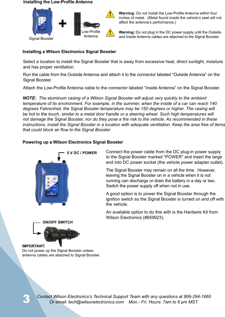 3 4Contact Wilson Electronics’s Technical Support Team with any questions at 866-294-1660Or email: tech@wilsonelectronics.com    Mon.- Fri. Hours: 7am to 6 pm MST.Installing a Wilson Electronics Signal BoosterWarning: Do not install the Low-Profile Antenna within four inches of metal.  (Metal found inside the vehicle’s seat will not affect the antenna’s performance.)Signal BoosterLow-ProfileAntennaInstalling the Low-Profile AntennaWarning: Do not plug in the DC power supply until the Outside and Inside Antenna cables are attached to the Signal Booster.!!Select a location to install the Signal Booster that is away from excessive heat, direct sunlight, moisture and has proper ventilation.Run the cable from the Outside Antenna and attach it to the connector labeled “Outside Antenna” on the Signal Booster.Attach the Low-Profile Antenna cable to the connector labeled “Inside Antenna” on the Signal Booster.NOTE:  The aluminum casing of a Wilson Signal Booster will adjust very quickly to the ambient temperature of its environment. For example, in the summer, when the inside of a car can reach 140 degrees Fahrenheit, the Signal Booster temperature may be 150 degrees or higher. The casing will be hot to the touch, similar to a metal door handle or a steering wheel. Such high temperatures will not damage the Signal Booster, nor do they pose a fire risk to the vehicle. As recommended in these instructions, install the Signal Booster in a location with adequate ventilation. Keep the area free of items that could block air flow to the Signal Booster.Connect the power cable from the DC plug-in power supply to the Signal Booster marked “POWER” and insert the large end into DC power socket (the vehicle power adapter outlet).The Signal Booster may remain on all the time.  However,  leaving the Signal Booster on in a vehicle when it is not running can discharge or drain the battery in a day or two. Switch the power supply off when not in use.A good option is to power the Signal Booster through the ignition switch so the Signal Booster is turned on and off with the vehicle.An available option to do this with is the Hardwire Kit from Wilson Electronics (#859923).IMPORTANT: Do not power up the Signal Booster unless antenna cables are attached to Signal Booster.ON/OFF SWITCH5 V DC / POWERPowering up a Wilson Electronics Signal Booster