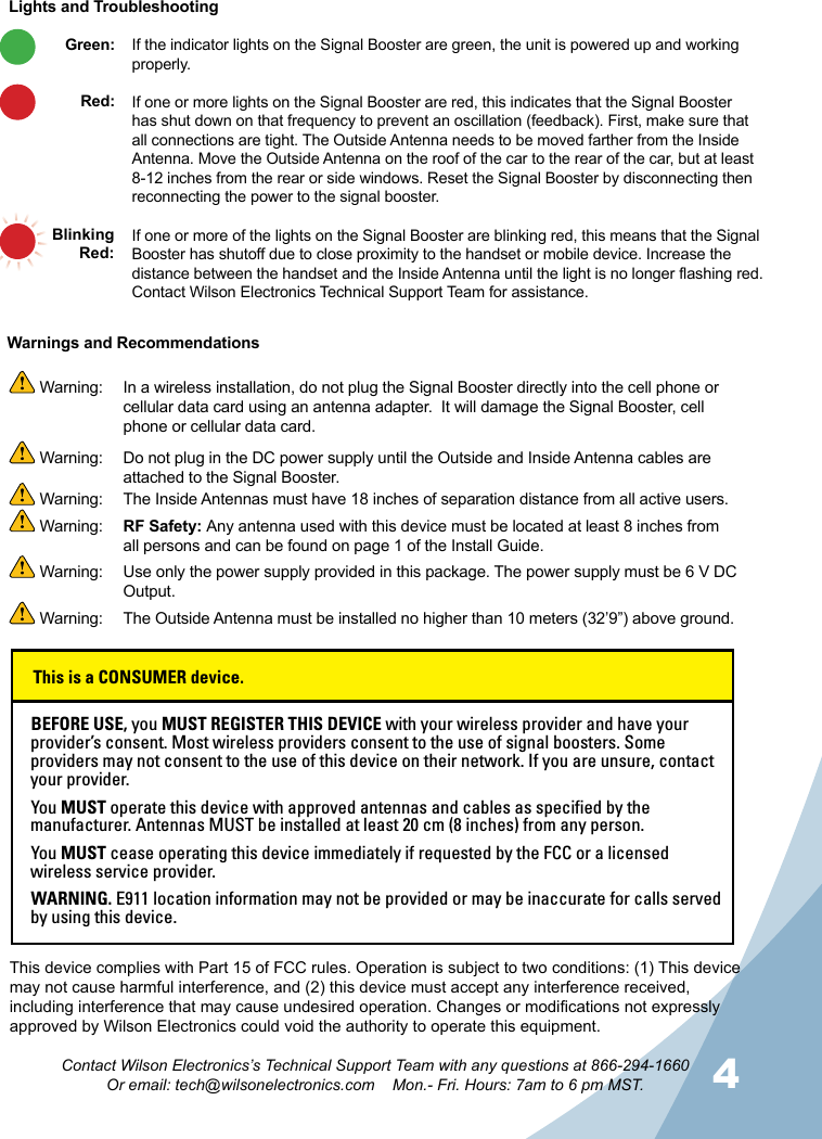 4Contact Wilson Electronics’s Technical Support Team with any questions at 866-294-1660Or email: tech@wilsonelectronics.com    Mon.- Fri. Hours: 7am to 6 pm MST.If the indicator lights on the Signal Booster are green, the unit is powered up and working properly. If one or more lights on the Signal Booster are red, this indicates that the Signal Booster has shut down on that frequency to prevent an oscillation (feedback). First, make sure that all connections are tight. The Outside Antenna needs to be moved farther from the Inside Antenna. Move the Outside Antenna on the roof of the car to the rear of the car, but at least 8-12 inches from the rear or side windows. Reset the Signal Booster by disconnecting then reconnecting the power to the signal booster. If one or more of the lights on the Signal Booster are blinking red, this means that the Signal Booster has shutoff due to close proximity to the handset or mobile device. Increase the distance between the handset and the Inside Antenna until the light is no longer flashing red. Contact Wilson Electronics Technical Support Team for assistance. Lights and TroubleshootingThis device complies with Part 15 of FCC rules. Operation is subject to two conditions: (1) This device may not cause harmful interference, and (2) this device must accept any interference received, including interference that may cause undesired operation. Changes or modications not expressly approved by Wilson Electronics could void the authority to operate this equipment.Warnings and Recommendations Warning:   In a wireless installation, do not plug the Signal Booster directly into the cell phone or cellular data card using an antenna adapter.  It will damage the Signal Booster, cell phone or cellular data card. Warning:  Do not plug in the DC power supply until the Outside and Inside Antenna cables are attached to the Signal Booster. Warning:  The Inside Antennas must have 18 inches of separation distance from all active users. Warning:  RF Safety: Any antenna used with this device must be located at least 8 inches from all persons and can be found on page 1 of the Install Guide.  Warning:  Use only the power supply provided in this package. The power supply must be 6 V DC Output. Warning:  The Outside Antenna must be installed no higher than 10 meters (32’9”) above ground.Green: Red: BlinkingRed:BEFORE USE, you MUST REGISTER THIS DEVICE with your wireless provider and have your provider’s consent. Most wireless providers consent to the use of signal boosters. Some providers may not consent to the use of this device on their network. If you are unsure, contact your provider.You MUST operate this device with approved antennas and cables as specified by the manufacturer. Antennas MUST be installed at least 20 cm (8 inches) from any person.You MUST cease operating this device immediately if requested by the FCC or a licensed wireless service provider.WARNING. E911 location information may not be provided or may be inaccurate for calls served by using this device.This is a CONSUMER device.