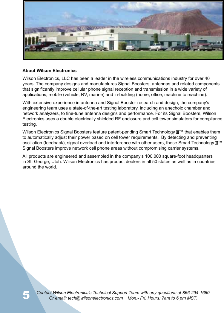 5 6Contact Wilson Electronics’s Technical Support Team with any questions at 866-294-1660Or email: tech@wilsonelectronics.com    Mon.- Fri. Hours: 7am to 6 pm MST.About Wilson ElectronicsWilson Electronics, LLC has been a leader in the wireless communications industry for over 40 years. The company designs and manufactures Signal Boosters, antennas and related components that significantly improve cellular phone signal reception and transmission in a wide variety of applications, mobile (vehicle, RV, marine) and in-building (home, office, machine to machine).With extensive experience in antenna and Signal Booster research and design, the company’s engineering team uses a state-of-the-art testing laboratory, including an anechoic chamber and network analyzers, to fine-tune antenna designs and performance. For its Signal Boosters, Wilson Electronics uses a double electrically shielded RF enclosure and cell tower simulators for compliance testing.Wilson Electronics Signal Boosters feature patent-pending Smart Technology   ™ that enables them to automatically adjust their power based on cell tower requirements.  By detecting and preventing oscillation (feedback), signal overload and interference with other users, these Smart Technology   ™ Signal Boosters improve network cell phone areas without compromising carrier systems.All products are engineered and assembled in the company’s 100,000 square-foot headquarters in St. George, Utah. Wilson Electronics has product dealers in all 50 states as well as in countries around the world.