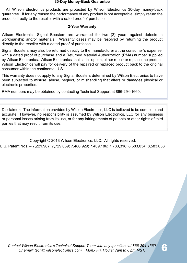 6Contact Wilson Electronics’s Technical Support Team with any questions at 866-294-1660Or email: tech@wilsonelectronics.com    Mon.- Fri. Hours: 7am to 6 pm MST.30-Day Money-Back GuaranteeAll Wilson Electronics products are protected by Wilson Electronics 30-day money-back guarantee.  If for any reason the performance of any product is not acceptable, simply return the product directly to the reseller with a dated proof of purchase.2-Year WarrantyWilson Electronics Signal Boosters are warranted for two (2) years against defects in workmanship  and/or materials.  Warranty cases may be resolved by returning the product directly to the reseller with a dated proof of purchase. Signal Boosters may also be returned directly to the manufacturer at the consumer’s expense, with a dated proof of purchase and a Returned Material Authorization (RMA) number supplied by Wilson Electronics.  Wilson Electronics shall, at its option, either repair or replace the product. Wilson Electronics will pay for delivery of the repaired or replaced product back to the original consumer within the continental U.S..This warranty does not apply to any Signal Boosters determined by Wilson Electronics to have been subjected to misuse, abuse, neglect, or mishandling that alters or damages physical or electronic properties.RMA numbers may be obtained by contacting Technical Support at 866-294-1660.Disclaimer:   The information provided by Wilson Electronics, LLC is believed to be complete and accurate.  However, no responsibility is assumed by Wilson Electronics, LLC for any business or personal losses arising from its use, or for any infringements of patents or other rights of third parties that may result from its use.U.S. Patent Nos. – 7,221,967; 7,729,669; 7,486,929; 7,409,186; 7,783,318; 8,583,034; 8,583,033Copyright © 2013 Wilson Electronics, LLC.  All rights reserved.