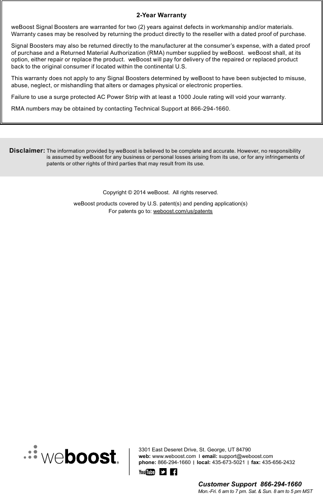 Customer Support  866-294-1660Mon.-Fri. 6 am to 7 pm. Sat. &amp; Sun. 8 am to 5 pm MST3301 East Deseret Drive, St. George, UT 84790web: www.weboost.com    email: support@weboost.comphone: 866-294-1660    local: 435-673-5021    fax: 435-656-24322-Year WarrantyweBoost Signal Boosters are warranted for two (2) years against defects in workmanship and/or materials.  Warranty cases may be resolved by returning the product directly to the reseller with a dated proof of purchase.Signal Boosters may also be returned directly to the manufacturer at the consumer’s expense, with a dated proof of purchase and a Returned Material Authorization (RMA) number supplied by weBoost.  weBoost shall, at its option, either repair or replace the product.  weBoost will pay for delivery of the repaired or replaced product back to the original consumer if located within the continental U.S.This warranty does not apply to any Signal Boosters determined by weBoost to have been subjected to misuse, abuse, neglect, or mishandling that alters or damages physical or electronic properties.Failure to use a surge protected AC Power Strip with at least a 1000 Joule rating will void your warranty.RMA numbers may be obtained by contacting Technical Support at 866-294-1660.Disclaimer:  The information provided by weBoost is believed to be complete and accurate. However, no responsibility is assumed by weBoost for any business or personal losses arising from its use, or for any infringements of patents or other rights of third parties that may result from its use.Copyright © 2014 weBoost.  All rights reserved.weBoost products covered by U.S. patent(s) and pending application(s)For patents go to: weboost.com/us/patents