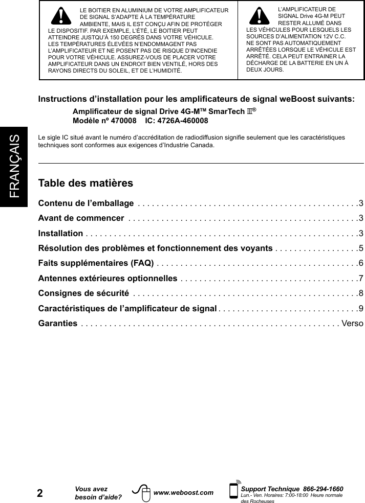 2FRANÇAISVous avezbesoin d’aide?    Support Technique  866-294-1660 Lun.- Ven. Horaires: 7:00-18:00  Heure normale des Rocheuseswww.weboost.com! !LE BOîTIER EN ALUMINIUM DE VOTRE AMPLIFICATEUR DE SIGNAL S’ADAPTE À LA TEMPÉRATURE AMBIENTE, MAIS IL EST CONÇU AFIN DE PROTÉGER LE DISPOSITIF. PAR EXEMPLE, L’ÉTÉ, LE BOîTIER PEUT ATTEINDRE JUSTQU’À 150 DEGRÉS DANS VOTRE VÉHICULE. LES TEMPÉRATURES ÉLEVÉES N’ENDOMMAGENT PAS L’AMPLIFICATEUR ET NE POSENT PAS DE RISQUE D’INCENDIE POUR VOTRE VÉHICULE. ASSUREZ-VOUS DE PLACER VOTRE AMPLIFICATEUR DANS UN ENDROIT BIEN VENTILÉ, HORS DES RAYONS DIRECTS DU SOLEIL, ET DE L’HUMIDITÉ.L’AMPLIFICATEUR DE SIGNAL Drive 4G-M PEUT RESTER ALLUMÉ DANS LES VÉHICULES POUR LESQUELS LES SOURCES D’ALIMENTATION 12V C.C. NE SONT PAS AUTOMATIQUEMENT ARRÊTÉES LORSQUE LE VÉHICULE EST ARRÊTÉ. CELA PEUT ENTRAINER LA DÉCHARGE DE LA BATTERIE EN UN À DEUX JOURS.Instructions d’installation pour les amplificateurs de signal weBoost suivants:Amplificateur de signal Drive 4G-MTM SmarTech  ®Modèle nº 470008    IC: 4726A-460008techniques sont conformes aux exigences d’Industrie Canada.Table des matièresContenu de l’emballage  ...............................................3Avant de commencer  .................................................3Installation ..........................................................3Résolution des problèmes et fonctionnement des voyants ..................5Faits supplémentaires (FAQ) ...........................................6Antennes extérieures optionnelles ......................................7Consignes de sécurité  ................................................8Caractéristiques de l’amplificateur de signal ..............................9Garanties .......................................................Verso 