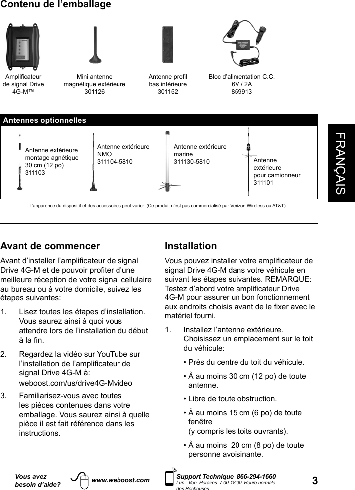 3FRANÇAISVous avezbesoin d’aide?    Support Technique  866-294-1660 Lun.- Ven. Horaires: 7:00-18:00  Heure normale des Rocheuseswww.weboost.comAvant de commencermeilleure réception de votre signal cellulaire au bureau ou à votre domicile, suivez les étapes suivantes: 1.   Lisez toutes les étapes d’installation. Vous saurez ainsi à quoi vous attendre lors de l’installation du début 2.   Regardez la vidéo sur YouTube sur signal Drive 4G-M à: weboost.com/us/drive4G-Mvideo3.   Familiarisez-vous avec toutes les pièces contenues dans votre emballage. Vous saurez ainsi à quelle pièce il est fait référence dans les instructions. Installationsignal Drive 4G-M dans votre véhicule en suivant les étapes suivantes. REMARQUE: 4G-M pour assurer un bon fonctionnement matériel fourni.1.   Installez l’antenne extérieure. Choisissez un emplacement sur le toit du véhicule:    • Près du centre du toit du véhicule.   •  À au moins 30 cm (12 po) de toute antenne.   • Libre de toute obstruction.   •  À au moins 15 cm (6 po) de toute fenêtre (y compris les toits ouvrants).   •  À au moins  20 cm (8 po) de toute personne avoisinante. Contenu de l’emballageAmplificateur de signal Drive 4G-M™Mini antenne magnétique extérieure301126Antenne profil bas intérieure301152Bloc d’alimentation C.C.  6V / 2A859913Antennes optionnellesAntenne extérieuremontage agnétique 30 cm (12 po)311103Antenne extérieureNMO311104-5810Antenne extérieuremarine311130-5810 Antenne extérieurepour camionneur311101L’apparence du dispositif et des accessoires peut varier. (Ce produit n’est pas commercialisé par Verizon Wireless ou AT&amp;T).