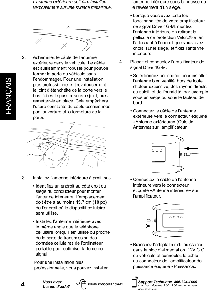 4FRANÇAISVous avezbesoin d’aide?    Support Technique  866-294-1660 Lun.- Ven. Horaires: 7:00-18:00  Heure normale des Rocheuseswww.weboost.com  L’antenne extérieure doit être installée verticalement sur une surface métallique. 2.   Acheminez le câble de l’antenne extérieure dans le véhicule. Le câble fermer la porte du véhicule sans l’endommager. Pour une installation plus professionnelle, tirez doucement le joint d’étanchéité de la porte vers le bas, faites-le passer sous le joint, puis remettez-le en place. Cela empêchera l’usure constante du câble occasionnée par l’ouverture et la fermeture de la porte.  siège du conducteur pour monter l’antenne intérieure. L’emplacement doit être à au moins 45.7 cm (18 po) de l’endroit où le dispositif cellulaire sera utilisé.   •  Installez l’antenne intérieure avec le même angle que le téléphone cellulaire lorsqu’il est utilisé ou proche de la carte de transmission des données cellulaires de l’ordinateur portable pour optimiser la force du signal.    Pour une installation plus professionnelle, vous pouvez installer l’antenne intérieure sous la housse ou le revêtement d’un siège.  •  Lorsque vous avez testé les de signal Drive 4G-M, montez l’antenne intérieure en retirant la pellicule de protection Velcro® et en l’attachant à l’endroit que vous avez intérieure. signal Drive 4G-M.  •  Sélectionnez un  endroit pour installer l’antenne bien ventilé, hors de toute chaleur excessive, des rayons directs du soleil, et de l’humidité, par exemple sous un siège ou sous le tableau de bord.  •  Connectez le câble de l’antenne extérieure vers le connecteur étiqueté «Antenne extérieure» (Outside                  •  Connectez le câble de l’antenne intérieure vers le connecteur étiqueté «Antenne intérieure» sur              •  Branchez l’adaptateur de puissance dans le bloc d’alimentation  12V C.C. du véhicule et connectez le câble  puissance étiqueté «Puissance» 