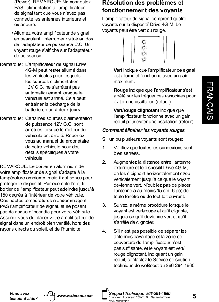 Vous avezbesoin d’aide?    Support Technique  866-294-1660 Lun.- Ven. Horaires: 7:00-18:00  Heure normale des Rocheuseswww.weboost.com 5FRANÇAISRésolution des problèmes et fonctionnement des voyants   voyants sur la dispositif Drive 4G-M. Le voyants peut être vert ou rouge.    Vert est allumé et fonctionne avec un gain maximum.   Rougearrêté sur les fréquences associées pour éviter une oscillation (retour).   Vert/rouge  clignotant indique que réduit pour éviter une oscillation (retour).Comment éliminer les voyants rouges  Si l’un ou plusieurs voyants sont rouges:  bien serrées. 2.   Augmentez la distance entre l’antenne extérieure et le dispositif Drive 4G-M, en les éloignant horizontalement et/ou verticalement jusqu’à ce que le voyant devienne vert. N’oubliez pas de placer l’antenne à au moins 15 cm (6 po) de toute fenêtre ou de tout toit ouvrant.3.   Suivez la même procédure lorsque le voyant est vert/rouge et qu’il clignote, jusqu’à ce qu’il devienne vert et qu’il s’arrête de clignoter.4.   S’il n’est pas possible de séparer les antennes davantage et la zone de rouge clignotant, indiquant un gain réduit, contactez le Service de soutien technique de weBoost au 866-294-1660.(Power). REMARQUE: Ne connectez de signal tant que vous n’avez pas connecté les antennes intérieure et extérieure. en basculant l’interrupteur situé au dos de l’adaptateur de puissance C.C. Un de puissance.4G-M peut rester allumé dans les véhicules pour lesquels les sources d’alimentation 12V C.C. ne s’arrêtent pas automatiquement lorsque le véhicule est arrêté. Cela peut entrainer la décharge de la batterie en un à deux jours. Remarque:   Certaines sources d’alimentation de puissance 12V C.C. sont arrêtées lorsque le moteur du véhicule est arrêté. Reportez-vous au manuel du propriétaire de votre véhicule pour des véhicule. REMARQUE: Le boîtier en aluminium de température ambiente, mais il est conçu pour protéger le dispositif. Par exemple l’été, le 150 degrés à l’intérieur de votre véhicule. Ces hautes températures n’endommagent pas de risque d’incendie pour votre véhicule. signal dans un endroit bien ventilé, hors des rayons directs du soleil, et de l’humidité  