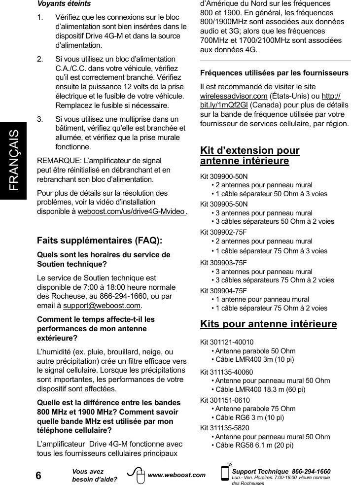 6FRANÇAISVous avezbesoin d’aide?    Support Technique  866-294-1660 Lun.- Ven. Horaires: 7:00-18:00  Heure normale des Rocheuseswww.weboost.comd’Amérique du Nord sur les fréquences 800 et 1900. En général, les fréquences 800/1900MHz sont associées aux données audio et 3G; alors que les fréquences 700MHz et 1700/2100MHz sont associées aux données 4G.Fréquences utilisées par les fournisseursIl est recommandé de visiter le site wirelessadvisor.com (États-Unis) ou http://bit.ly/1mQf2Gl (Canada) pour plus de détails sur la bande de fréquence utilisée par votre fournisseur de services cellulaire, par région.Voyants éteints  d’alimentation sont bien insérées dans le dispositif Drive 4G-M et dans la source d’alimentation.2.   Si vous utilisez un bloc d’alimentation ensuite la puissance 12 volts de la prise électrique et le fusible de votre véhicule. Remplacez le fusible si nécessaire. 3.   Si vous utilisez une multiprise dans un fonctionne.peut être réinitialisé en débranchant et en rebranchant son bloc d’alimentation. Pour plus de détails sur la résolution des problèmes, voir la vidéo d’installation disponible à weboost.com/us/drive4G-Mvideo .Faits supplémentaires (FAQ):  Quels sont les horaires du service de Soutien technique? Le service de Soutien technique est disponible de 7:00 à 18:00 heure normale des Rocheuse, au 866-294-1660, ou par email à support@weboost.com.Comment le temps affecte-t-il les performances de mon antenne extérieure?L’humidité (ex. pluie, brouillard, neige, ou le signal cellulaire. Lorsque les précipitations sont importantes, les performances de votre dispositif sont affectées.Quelle est la différence entre les bandes 800 MHz et 1900 MHz? Comment savoir quelle bande MHz est utilisée par mon téléphone cellulaire?tous les fournisseurs cellulaires principaux Kit d’extension pour antenne intérieureKit 309900-50N• 2 antennes pour panneau mural • 1 câble séparateur 50 Ohm à 3 voiesKit 309905-50N• 3 antennes pour panneau mural• 3 câbles séparateurs 50 Ohm à 2 voiesKit 309902-75F• 2 antennes pour panneau mural• 1 câble séparateur 75 Ohm à 3 voiesKit 309903-75F• 3 antennes pour panneau mural• 3 câbles séparateurs 75 Ohm à 2 voiesKit 309904-75F• 1 antenne pour panneau mural• 1 câble séparateur 75 Ohm à 2 voiesKits pour antenne intérieureKit 301121-40010 • Antenne parabole 50 Ohm• Câble LMR400 3m (10 pi)Kit 311135-40060 • Antenne pour panneau mural 50 Ohm• Câble LMR400 18.3 m (60 pi)Kit 301151-0610• Antenne parabole 75 Ohm• Câble RG6 3 m (10 pi)Kit 311135-5820• Antenne pour panneau mural 50 Ohm• Câble RG58 6.1 m (20 pi)