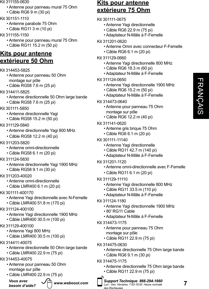 7FRANÇAISVous avezbesoin d’aide?    Support Technique  866-294-1660 Lun.- Ven. Horaires: 7:00-18:00  Heure normale des Rocheuseswww.weboost.comKit 311155-0630•  Antenne pour panneau mural 75 Ohm• Câble RG6 9 m (30 pi)Kit 301151-1110• Antenne parabole 75 Ohm• Câble RG11 3 m (10 pi)Kit 311155-1150• Antenne pour panneau mural 75 Ohm• Câble RG11 15.2 m (50 pi)Kits pour antenne extérieure 50 OhmKit 314453-5825•  Antenne pour panneau 50 Ohm • Câble RG58 7.6 m (25 pi)Kit 314411-5825• Antenne directionnelle 50 Ohm large bande• Câble RG58 7.6 m (25 pi)Kit 301111-5850• Antenne directionnelle Yagi• Câble RG58 15.2 m (50 pi)Kit 311129-5840• Antenne directionnelle Yagi 800 MHz • Câble RG58 12.2 m (40 pi)Kit 311203-5820  • Antenne omni-directionnelle• Câble RG58 6.1 m (20 pi)Kit 311124-5830• Antenne directionnelle Yagi 1900 MHz• Câble RG58 9.1 m (30 pi)Kit 311203-40020• Antenne omni-directionnelle• Câble LMR400 6.1 m (20 pi)Kit 301111-400170• Antenne Yagi directionnelle avec N-Femelle• Câble LMR400 51.8 m (170 pi)Kit 311124-400100• Antenne Yagi directionnelle 1900 MHz• Câble LMR400 30.5 m (100 pi)Kit 311129-400100• Antenne Yagi 800 MHz• Câble LMR400 30.5 m (100 pi)Kit 314411-40075• Antenne directionnelle 50 Ohm large bande• Câble LMR400 22.9 m (75 pi)Kit 314453-40075•  Antenne pour panneau 50 Ohm • Câble LMR400 22.9 m (75 pi)Kits pour antenne extérieure 75 OhmKit 301111-0675 • Antenne Yagi directionnelle• Câble RG6 22.9 m (75 pi)• Adaptateur N-Mâle à F-FemelleKit 311201-0620 • Antenne Omni avec connecteur F-Femelle• Câble RG6 6.1 m (20 pi)Kit 311129-0660• Antenne Yagi directionnelle 800 MHz• Câble RG6 18.3 m (60 pi)• Adaptateur N-Mâle à F-FemelleKit 311124-0650• Antenne Yagi directionnelle 1900 MHz• Câble RG6 15.2 m (50 pi)• Adaptateur N-Mâle à F-FemelleKit 314473-0640•  Antenne pour panneau 75 Ohm • Câble RG6 12.2 m (40 pi)Kit 311141-0620• Antenne gris brique 75 Ohm• Câble RG6 6.1 m (20 pi)Kit 301111-11140• Antenne Yagi directionnelle• Câble RG11 42.7 m (140 pi)• Adaptateur N-Mâle à F-FemelleKit 311201-1120• Antenne omni-directionnelle avec F-Femelle• Câble RG11 6.1 m (20 pi)Kit 311129-11110• Antenne Yagi directionnelle 800 MHz• Câble RG11 33.5 m (110 pi)• Adaptateur N-Mâle à F-FemelleKit 311124-1180 • Antenne Yagi directionnelle 1900 MHz• 80’ RG11 Cable• Adaptateur N-Mâle à F-FemelleKit 314473-1175•  Antenne pour panneau 75 Ohm • Câble RG11 22.9 m (75 pi)Kit 314475-0630• Antenne directionnelle 75 Ohm large bande• Câble RG6 9.1 m (30 pi)Kit 314475-1175• Antenne directionnelle 75 Ohm large bande• Câble RG11 22.9 m (75 pi)