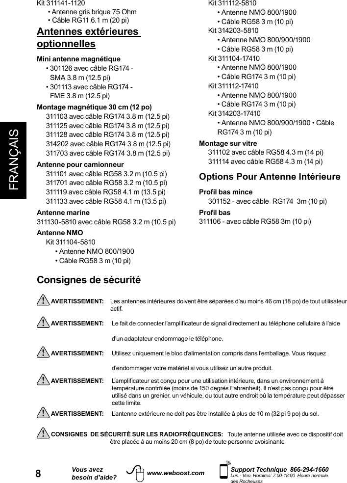 8FRANÇAISVous avezbesoin d’aide?    Support Technique  866-294-1660 Lun.- Ven. Horaires: 7:00-18:00  Heure normale des Rocheuseswww.weboost.comConsignes de sécurité AVERTISSEMENT:   Les antennes intérieures doivent être séparées d’au moins 46 cm (18 po) de tout utilisateur actif. AVERTISSEMENT:     Le fait de connecter l’amplificateur de signal directement au téléphone cellulaire à l’aide d’un adaptateur endommage le téléphone. AVERTISSEMENT:     Utilisez uniquement le bloc d’alimentation compris dans l’emballage. Vous risquez d’endommager votre matériel si vous utilisez un autre produit. AVERTISSEMENT:     L’amplificateur est conçu pour une utilisation intérieure, dans un environnement à utilisé dans un grenier, un véhicule, ou tout autre endroit où la température peut dépasser cette limite.  AVERTISSEMENT:      L’antenne extérieure ne doit pas être installée à plus de 10 m (32 pi 9 po) du sol. CONSIGNES  DE SÉCURITÉ SUR LES RADIOFRÉQUENCES:   Toute antenne utilisée avec ce dispositif doit                être placée à au moins 20 cm (8 po) de toute personne avoisinanteKit 311141-1120• Antenne gris brique 75 Ohm• Câble RG11 6.1 m (20 pi)Antennes extérieures optionnelles Mini antenne magnétique•  301126 avec câble RG174 -  SMA 3.8 m (12.5 pi)•  301113 avec câble RG174 - FME 3.8 m (12.5 pi)Montage magnétique 30 cm (12 po)311103 avec câble RG174 3.8 m (12.5 pi)311125 avec câble RG174 3.8 m (12.5 pi)311128 avec câble RG174 3.8 m (12.5 pi)314202 avec câble RG174 3.8 m (12.5 pi)311703 avec câble RG174 3.8 m (12.5 pi)Antenne pour camionneur311101 avec câble RG58 3.2 m (10.5 pi) 311701 avec câble RG58 3.2 m (10.5 pi)311119 avec câble RG58 4.1 m (13.5 pi)311133 avec câble RG58 4.1 m (13.5 pi)Antenne marine311130-5810 avec câble RG58 3.2 m (10.5 pi)Antenne NMOKit 311104- 5810• Antenne NMO 800/1900• Câble RG58 3 m (10 pi) Kit 311112-5810• Antenne NMO 800/1900• Câble RG58 3 m (10 pi)Kit 314203-5810• Antenne NMO 800/900/1900• Câble RG58 3 m (10 pi)Kit 311104-17410• Antenne NMO 800/1900• Câble RG174 3 m (10 pi)Kit 311112-17410• Antenne NMO 800/1900• Câble RG174 3 m (10 pi)Kit 314203-17410• Antenne NMO 800/900/1900 • Câble RG174 3 m (10 pi)Montage sur vitre311102 avec câble RG58 4.3 m (14 pi)311114 avec câble RG58 4.3 m (14 pi)Options Pour Antenne IntérieureProfil bas mince301152 - avec câble  RG174  3m (10 pi)Profil bas 311106 - avec câble RG58 3m (10 pi)