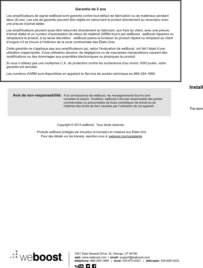 Avis de non-responsabilité:   À la connaissance de weBoost, les renseignements fournis sont complets et exacts. Toutefois, weBoost n’est pas responsable des pertes commerciales ou personnelles de toute contrefaçon de brevet ou de l’atteinte des droits de tiers causées par l’utilisation de cet appareil.Garantie de 2 ansLes amplificateurs de signal weBoost sont garantis contre tout défaut de fabrication ou de matériaux pendant deux (2) ans. Les cas de garantie peuvent être réglés en retournant le produit directement au revendeur avec une preuve d’achat datée.Les amplificateurs peuvent aussi être retournés directement au fabricant, aux frais du client, avec une preuve d’achat datée et un numéro d’autorisation de retour de matériel (ARM) fourni par weBoost.  weBoost réparera ou remplacera le produit, à sa seule discrétion.  weBoost paiera la livraison du produit réparé ou remplacé au client d’origine s’il se trouve à l’intérieur de la zone continentale des États-Unis.Cette garantie ne s’applique pas aux amplificateurs qui, selon l’évaluation de weBoost, ont fait l’objet d’une utlisation inappropriée, d’une utilisation abusive, de négligence ou de mauvaises manipulations causant des modifications ou des dommages aux propriétés électroniques ou physiques du produit.Si vous n’utilisez pas une multiprise C.A. de protection contre les surtensions d’au moins 1000 joules, votre garantie est annulée.Les numéros d’ARM sont disponibles en appelant le Service de soutien technique au 866-294-1660.3301 East Deseret Drive, St. George, UT 84790web: www.weboost.com    email: support@weboost.comtéléphone: 866-294-1660      local: 435-673-5021      télécopie: 435-656-2432111285_Drive4G-M_Rev05_12.14.15Copyright © 2014 weBoost.  Tous droits réservés.Produits weBoost protégés par brevet(s) et brevet(s) en instance aux États-UnisPour des détails sur les brevets, reportez-vous à: weboost.com/us/patentsInstallation Instructions for the Following weBoost Signal Boosters: