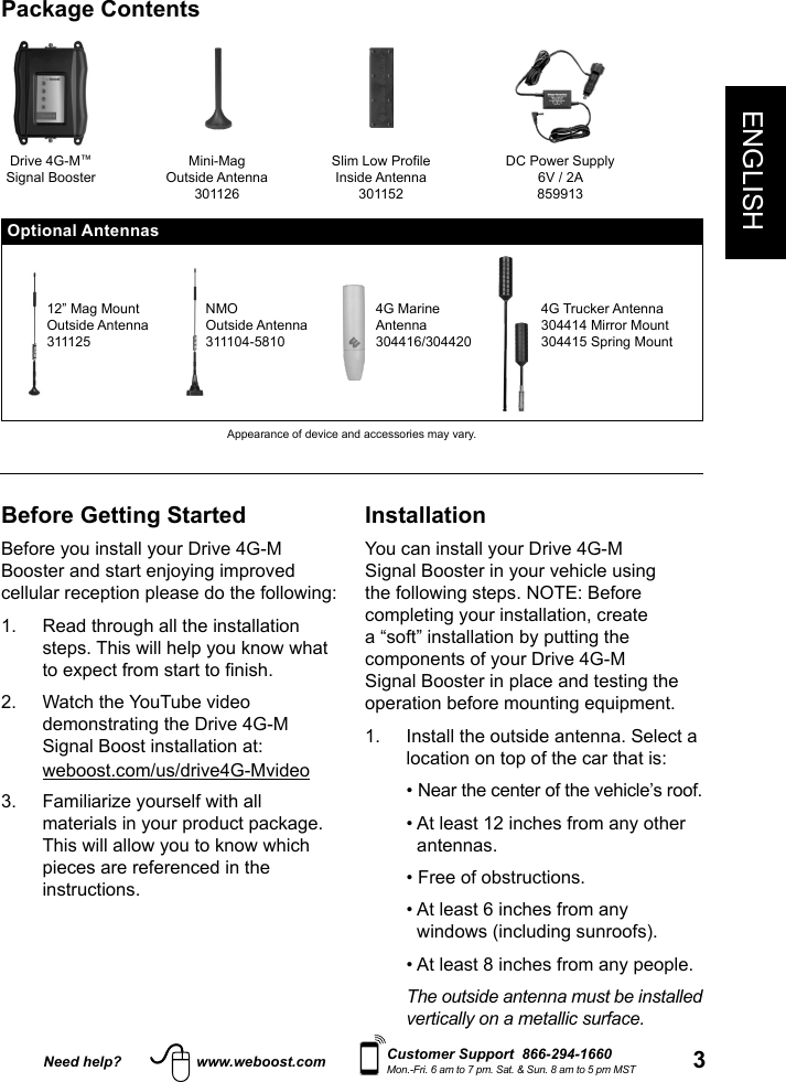 Need help? www.weboost.com 3ENGLISHCustomer Support  866-294-1660Mon.-Fri. 6 am to 7 pm. Sat. &amp; Sun. 8 am to 5 pm MSTBefore Getting StartedBefore you install your Drive 4G-M Booster and start enjoying improved cellular reception please do the following: 1.   Read through all the installation steps. This will help you know what 2.   Watch the YouTube video demonstrating the Drive 4G-M Signal Boost installation at: weboost.com/us/drive4G-Mvideo3.   Familiarize yourself with all materials in your product package. This will allow you to know which pieces are referenced in the instructions.InstallationYou can install your Drive 4G-M Signal Booster in your vehicle using the following steps. NOTE: Before completing your installation, create a “soft” installation by putting the components of your Drive 4G-M Signal Booster in place and testing the operation before mounting equipment.1.   Install the outside antenna. Select a location on top of the car that is:    • Near the center of the vehicle’s roof.   •  At least 12 inches from any other antennas.   • Free of obstructions.   •  At least 6 inches from any windows (including sunroofs).   • At least 8 inches from any people.   The outside antenna must be installed vertically on a metallic surface.Package ContentsDrive 4G-M™Signal BoosterMini-MagOutside Antenna301126Slim Low ProfileInside Antenna301152DC Power Supply6V / 2A859913Optional Antennas12” Mag MountOutside Antenna311125NMOOutside Antenna311104-58104G MarineAntenna304416/3044204G Trucker Antenna304414 Mirror Mount304415 Spring MountAppearance of device and accessories may vary.