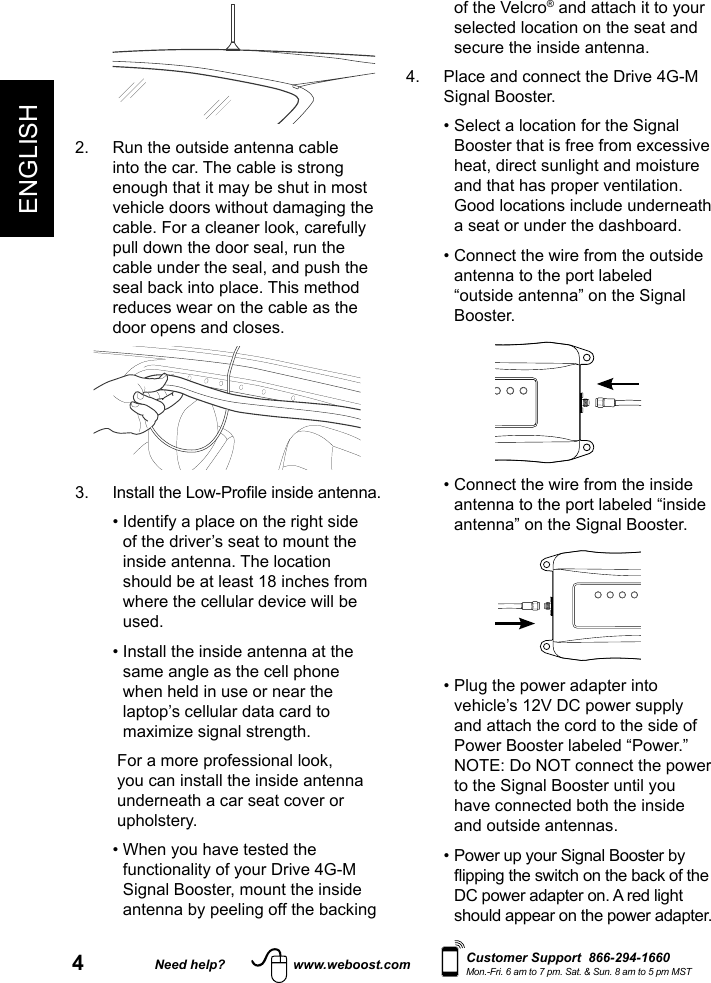 4Need help? www.weboost.comENGLISHCustomer Support  866-294-1660Mon.-Fri. 6 am to 7 pm. Sat. &amp; Sun. 8 am to 5 pm MST2.   Run the outside antenna cable into the car. The cable is strong enough that it may be shut in most vehicle doors without damaging the cable. For a cleaner look, carefully pull down the door seal, run the cable under the seal, and push the seal back into place. This method reduces wear on the cable as the door opens and closes.   •  Identify a place on the right side of the driver’s seat to mount the inside antenna. The location should be at least 18 inches from where the cellular device will be used.   •  Install the inside antenna at the same angle as the cell phone when held in use or near the laptop’s cellular data card to maximize signal strength.    For a more professional look, you can install the inside antenna underneath a car seat cover or upholstery.  •  When you have tested the functionality of your Drive 4G-M Signal Booster, mount the inside antenna by peeling off the backing of the Velcro® and attach it to your selected location on the seat and secure the inside antenna.4.   Place and connect the Drive 4G-M Signal Booster.  •  Select a location for the Signal Booster that is free from excessive heat, direct sunlight and moisture and that has proper ventilation. Good locations include underneath a seat or under the dashboard.  •  Connect the wire from the outside antenna to the port labeled “outside antenna” on the Signal Booster.           •  Connect the wire from the inside antenna to the port labeled “inside antenna” on the Signal Booster.           •  Plug the power adapter into vehicle’s 12V DC power supply and attach the cord to the side of Power Booster labeled “Power.” NOTE: Do NOT connect the power to the Signal Booster until you have connected both the inside and outside antennas.  •  Power up your Signal Booster by DC power adapter on. A red light should appear on the power adapter.