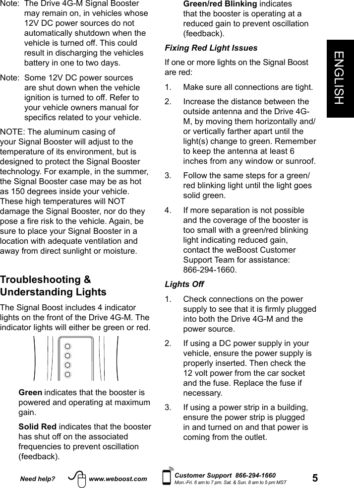 Need help? www.weboost.com 5ENGLISHCustomer Support  866-294-1660Mon.-Fri. 6 am to 7 pm. Sat. &amp; Sun. 8 am to 5 pm MST  Green/red  Blinking indicates that the booster is operating at a reduced gain to prevent oscillation (feedback).Fixing Red Light Issues If one or more lights on the Signal Boost are red: 1.  Make sure all connections are tight. 2.   Increase the distance between the outside antenna and the Drive 4G-M, by moving them horizontally and/or vertically farther apart until the light(s) change to green. Remember to keep the antenna at least 6 inches from any window or sunroof.3.   Follow the same steps for a green/red blinking light until the light goes solid green.4.   If more separation is not possible and the coverage of the booster is too small with a green/red blinking light indicating reduced gain, contact the weBoost Customer Support Team for assistance:  866-294-1660.Lights Off 1.   Check connections on the power into both the Drive 4G-M and the power source.2.   If using a DC power supply in your vehicle, ensure the power supply is properly inserted. Then check the 12 volt power from the car socket and the fuse. Replace the fuse if necessary. 3.   If using a power strip in a building, ensure the power strip is plugged in and turned on and that power is coming from the outlet.Note:   The Drive 4G-M Signal Booster may remain on, in vehicles whose 12V DC power sources do not automatically shutdown when the vehicle is turned off. This could result in discharging the vehicles battery in one to two days. Note:   Some 12V DC power sources are shut down when the vehicle ignition is turned to off. Refer to your vehicle owners manual for NOTE: The aluminum casing of your Signal Booster will adjust to the temperature of its environment, but is designed to protect the Signal Booster technology. For example, in the summer, the Signal Booster case may be as hot as 150 degrees inside your vehicle. These high temperatures will NOT damage the Signal Booster, nor do they sure to place your Signal Booster in a location with adequate ventilation and away from direct sunlight or moisture.  Troubleshooting &amp; Understanding Lights  The Signal Boost includes 4 indicator lights on the front of the Drive 4G-M. The indicator lights will either be green or red.  Green indicates that the booster is powered and operating at maximum gain.   Solid  Red indicates that the booster has shut off on the associated frequencies to prevent oscillation (feedback). 