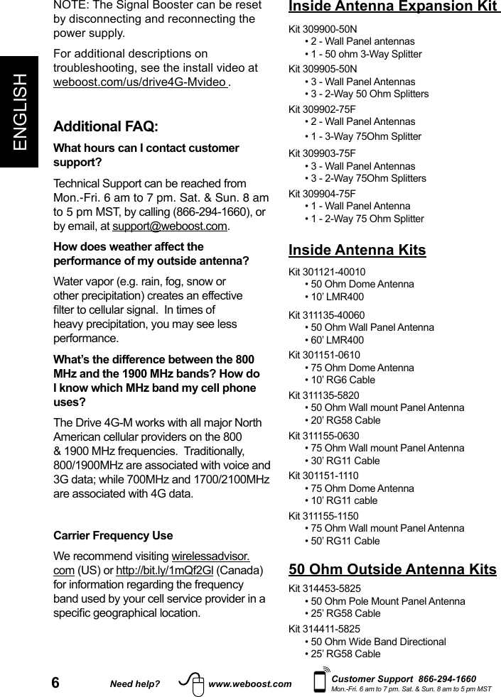 6Need help? www.weboost.comENGLISHCustomer Support  866-294-1660Mon.-Fri. 6 am to 7 pm. Sat. &amp; Sun. 8 am to 5 pm MSTNOTE: The Signal Booster can be reset by disconnecting and reconnecting the power supply. For additional descriptions on troubleshooting, see the install video at weboost.com/us/drive4G-Mvideo .Additional FAQ: What hours can I contact customer support? Technical Support can be reached from Mon.-Fri. 6 am to 7 pm. Sat. &amp; Sun. 8 am to 5 pm MST, by calling (866-294-1660), or by email, at support@weboost.com.How does weather affect the performance of my outside antenna?Water vapor (e.g. rain, fog, snow or other precipitation) creates an effective heavy precipitation, you may see less performance.What’s the difference between the 800 MHz and the 1900 MHz bands? How do I know which MHz band my cell phone uses?The Drive 4G-M works with all major North American cellular providers on the 800 &amp; 1900 MHz frequencies.  Traditionally, 800/1900MHz are associated with voice and 3G data; while 700MHz and 1700/2100MHz are associated with 4G data.Carrier Frequency UseWe recommend visiting wirelessadvisor.com (US) or http://bit.ly/1mQf2Gl (Canada) for information regarding the frequency band used by your cell service provider in a Kit 301121-40010 • 50 Ohm Dome Antenna• 10’ LMR400Kit 311135-40060 • 50 Ohm Wall Panel Antenna• 60’ LMR400Kit 301151-0610• 75 Ohm Dome Antenna• 10’ RG6 CableKit 311135-5820• 50 Ohm Wall mount Panel Antenna• 20’ RG58 CableKit 311155-0630• 75 Ohm Wall mount Panel Antenna• 30’ RG11 CableKit 301151-1110• 75 Ohm Dome Antenna• 10’ RG11 cableKit 311155-1150• 75 Ohm Wall mount Panel Antenna• 50’ RG11 Cable50 Ohm Outside Antenna KitsKit 314453-5825• 50 Ohm Pole Mount Panel Antenna• 25’ RG58 CableKit 314411-5825• 50 Ohm Wide Band Directional• 25’ RG58 CableInside Antenna KitsKit 309900-50N• 2 - Wall Panel antennas• 1 - 50 ohm 3-Way SplitterKit 309905-50N• 3 - Wall Panel Antennas • 3 - 2-Way 50 Ohm SplittersKit 309902-75F• 2 - Wall Panel Antennas• 1 - 3-Way 75Ohm SplitterKit 309903-75F• 3 - Wall Panel Antennas• 3 - 2-Way 75Ohm SplittersKit 309904-75F• 1 - Wall Panel Antenna• 1 - 2-Way 75 Ohm SplitterInside Antenna Expansion Kit 
