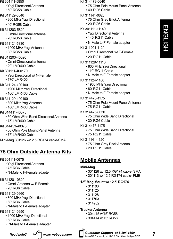 Need help? www.weboost.com 7ENGLISHCustomer Support  866-294-1660Mon.-Fri. 6 am to 7 pm. Sat. &amp; Sun. 8 am to 5 pm MSTKit 314473-0640• 75 Ohm Pole Mount Panel Antenna• 40’ RG6 CableKit 311141-0620• 75 Ohm Grey Brick Antenna• 20’ RG6 CableKit 301111-11140• Yagi Directional Antenna• 140’ RG11 Cable• N-Male to F-Female adapterKit 311201-1120• Omni Directional  w/ F-Female• 20’ RG11 CableKit 311129-11110• 800 MHz Yagi Directional• 110’ RG11 Cable• N-Male to F-Female adapterKit 311124-1180 • 1900 MHz Yagi Directional• 80’ RG11 Cable• N-Male to F-Female adapterKit 314473-1175• 75 Ohm Pole Mount Panel Antenna• 75’ RG11 CableKit 314475-0630• 75 Ohm Wide Band Directional• 30’ RG6 CableKit 314475-1175• 75 Ohm Wide Band Directional• 75’ RG11 CableKit 311141-1120• 75 Ohm Grey Brick Antenna• 20’ RG11 CableMobile AntennasMini-Mag•  301126 w/ 12.5 RG174 cable- SMA•  301113 w/ 12.5 RG174 cable- FME12” Mag Mount w/ 12.5’ RG174• 311103• 311125• 311128• 311703• 314202Trucker Antenna• 304415 w/15’ RG58• 304414 w/15’ RG58Kit 301111-5850• Yagi Directional Antenna• 50’ RG58 CableKit 311129-5840• 800 MHz Yagi Directional• 40’ RG58 CableKit 311203-5820  • Omni-Directional antenna• 20’ RG58 CableKit 311124-5830• 1900 MHz Yagi Antenna• 30’ RG58 CableKit 311203-40020• Omni-Directional antenna• 20’ LMR400 CableKit 301111-400170• Yagi Directional w/ N-Female• 170’ LMR400Kit 311124-400100• 1900 MHz Yagi Directional• 100’ LMR400 CableKit 311129-400100• 800 MHz Yagi Antenna• 100’ LMR400 CableKit 314411-40075• 50 Ohm Wide Band Directional Antenna• 75’ LMR400 CableKit 314453-40075• 50 Ohm Pole Mount Panel Antenna• 75’ LMR400 CableMini-Mag 301126 w/12.5 RG174 cable-SMA75 Ohm Outside Antenna KitsKit 301111-0675 • Yagi Directional Antenna• 75’ RG6 Cable• N-Male to F-Female adapterKit 311201-0620 • Omni  Antenna w/ F-Female• 20’ RG6 CableKit 311129-0660• 800 MHz Yagi Directional• 60’ RG6 Cable• N-Male to F-Female adapterKit 311124-0650• 1900 MHz Yagi Directional• 50’ RG6 Cable•  N-Male to F-Female adapter