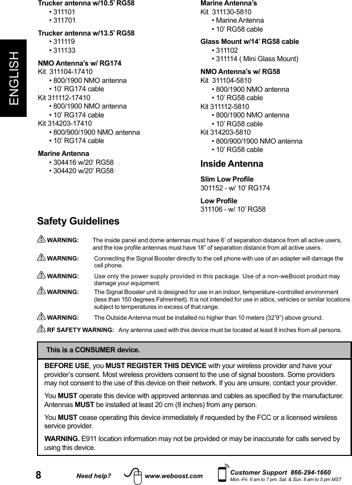 8Need help? www.weboost.comENGLISHCustomer Support  866-294-1660Mon.-Fri. 6 am to 7 pm. Sat. &amp; Sun. 8 am to 5 pm MSTSafety Guidelines WARNING:   The inside panel and dome antennas must have 6’ of separation distance from all active users, and the low profile antennas must have 18” of separation distance from all active users.  WARNING:     Connecting the Signal Booster directly to the cell phone with use of an adapter will damage the cell phone.  WARNING:      Use only the power supply provided in this package. Use of a non-weBoost product may damage your equipment. WARNING:     The Signal Booster unit is designed for use in an indoor, temperature-controlled environment (less than 150 degrees Fahrenheit). It is not intended for use in attics, vehicles or similar locations subject to temperatures in excess of that range.  WARNING:      The Outside Antenna must be installed no higher than 10 meters (32’9”) above ground. RF SAFETY WARNING:   Any antenna used with this device must be located at least 8 inches from all persons.BEFORE USE, you MUST REGISTER THIS DEVICE with your wireless provider and have your provider’s consent. Most wireless providers consent to the use of signal boosters. Some providers may not consent to the use of this device on their network. If you are unsure, contact your provider.You MUST operate this device with approved antennas and cables as specified by the manufacturer. Antennas MUST be installed at least 20 cm (8 inches) from any person.You MUST cease operating this device immediately if requested by the FCC or a licensed wireless service provider.WARNING. E911 location information may not be provided or may be inaccurate for calls served by using this device.This is a CONSUMER device.Trucker antenna w/10.5’ RG58• 311101• 311701Trucker antenna w/13.5’ RG58• 311119• 311133NMO Antenna’s w/ RG174Kit  311104-17410• 800/1900 NMO antenna• 10’ RG174 cableKit 311112-17410• 800/1900 NMO antenna• 10’ RG174 cableKit 314203-17410• 800/900/1900 NMO antenna• 10’ RG174 cableMarine Antenna• 304416 w/20’ RG58 • 304420 w/20’ RG58Marine Antenna’sKit  311130-5810• Marine Antenna• 10’ RG58 cableGlass Mount w/14’ RG58 cable• 311102• 311114 ( Mini Glass Mount)NMO Antenna’s w/ RG58Kit  311104-5810• 800/1900 NMO antenna• 10’ RG58 cableKit 311112-5810• 800/1900 NMO antenna• 10’ RG58 cableKit 314203-5810• 800/900/1900 NMO antenna• 10’ RG58 cableInside AntennaSlim Low Profile301152 - w/ 10’ RG174Low Profile 311106 - w/ 10’ RG58