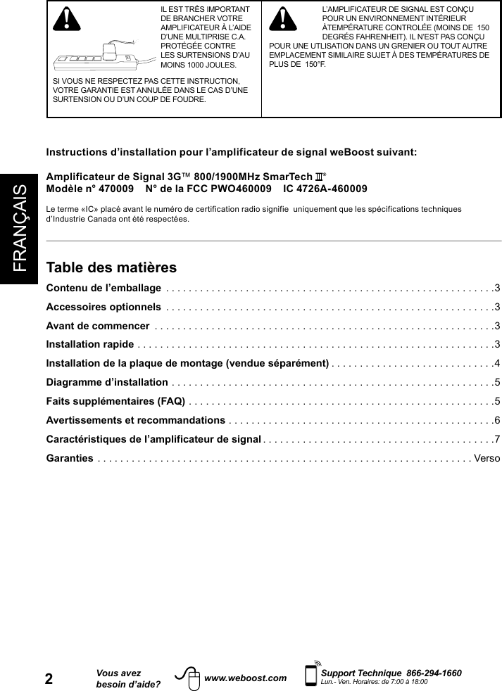 FRANÇAIS2Vous avezbesoin d’aide?    Support Technique  866-294-1660 Lun.- Ven. Horaires: de 7:00 à 18:00www.weboost.comTable des matièresContenu de l’emballage  ..........................................................3Accessoires optionnels  ..........................................................3Avant de commencer  ............................................................3Installation rapide ...............................................................3Installation de la plaque de montage (vendue séparément) .............................4Diagramme d’installation .........................................................5Faits supplémentaires (FAQ) ......................................................5Avertissements et recommandations ...............................................6Caractéristiques de l’amplificateur de signal .........................................7 Garanties ..................................................................VersoInstructions d’installation pour l’amplificateur de signal weBoost suivant:Amplificateur de Signal 3G™ 800/1900MHz SmarTech  ®Modèle n° 470009    N° de la FCC PWO460009    IC 4726A-460009Le terme «IC» placé avant le numéro de certification radio signifie  uniquement que les spécifications techniques d’Industrie Canada ont été respectées.  IL EST TRÈS IMPORTANT DE BRANCHER VOTRE AMPLIFICATEUR À L’AIDE D’UNE MULTIPRISE C.A. PROTÉGÉE CONTRE LES SURTENSIONS D’AU MOINS 1000 JOULES.SI VOUS NE RESPECTEZ PAS CETTE INSTRUCTION, VOTRE GARANTIE EST ANNULÉE DANS LE CAS D’UNE SURTENSION OU D’UN COUP DE FOUDRE.L’AMPLIFICATEUR DE SIGNAL EST CONÇU POUR UN ENVIRONNEMENT INTÉRIEUR ÀTEMPÉRATURE CONTROLÉE (MOINS DE  150 DEGRÉS FAHRENHEIT). IL N’EST PAS CONÇU POUR UNE UTLISATION DANS UN GRENIER OU TOUT AUTRE EMPLACEMENT SIMILAIRE SUJET À DES TEMPÉRATURES DE PLUS DE  150°F.! !