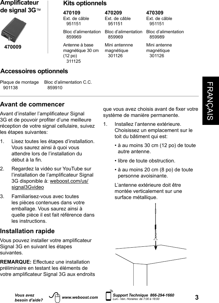 FRANÇAIS3Vous avezbesoin d’aide?    Support Technique  866-294-1660 Lun.- Ven. Horaires: de 7:00 à 18:00www.weboost.comAvant de commencerAvant d’installer l’amplicateur Signal 3G et de pouvoir proter d’une meilleure réception de votre signal cellulaire, suivez les étapes suivantes:1.   Lisez toutes les étapes d’installation. Vous saurez ainsi à quoi vous attendre lors de l’installation du début à la n.2.   Regardez la vidéo sur YouTube sur l’installation de l’amplicateur Signal 3G disponible à: weboost.com/us/signal3Gvideo3.   Familiarisez-vous avec toutes les pièces contenues dans votre emballage. Vous saurez ainsi à quelle pièce il est fait référence dans les instructions.Installation rapideVous pouvez installer votre amplicateur Signal 3G en suivant les étapes suivantes.REMARQUE: Effectuez une installation préliminaire en testant les éléments de votre amplicateur Signal 3G aux endroits Amplificateur de signal 3G™ Kits optionnelsAccessoires optionnelsque vous avez choisis avant de xer votre système de manière permanente. 1.   Installez l’antenne extérieure. Choisissez un emplacement sur le toit du bâtiment qui est:  •  à au moins 30 cm (12 po) de toute autre antenne.  • libre de toute obstruction.  •  à au moins 20 cm (8 po) de toute personne avoisinante.   L’antenne extérieure doit être montée verticalement sur une surface métallique.470009470109Ext. de câble 951151Bloc d’alimentation 859969Antenne à base  magnétique 30 cm (12 po) 311125470209Ext. de câble 951151Bloc d’alimentation 859969Mini antennne magnétique 301126470309Ext. de câble 951151Bloc d’alimentation 859989Mini antenne magnétique 301126Plaque de montage 901138Bloc d’alimentation C.C. 859910
