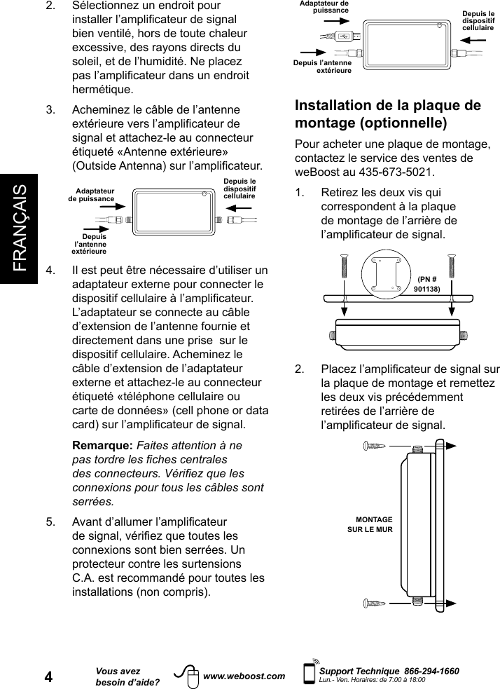 FRANÇAIS4Vous avezbesoin d’aide?    Support Technique  866-294-1660 Lun.- Ven. Horaires: de 7:00 à 18:00www.weboost.comDepuis le dispositif cellulaireAdaptateur de puissanceDepuis l’antenne extérieureInstallation de la plaque de montage (optionnelle)Pour acheter une plaque de montage, contactez le service des ventes de weBoost au 435-673-5021.1.   Retirez les deux vis qui correspondent à la plaque de montage de l’arrière de l’amplicateur de signal.(PN #901138)2.   Placez l’amplicateur de signal sur la plaque de montage et remettez les deux vis précédemment retirées de l’arrière de l’amplicateur de signal.MONTAGE SUR LE MUR2.   Sélectionnez un endroit pour installer l’amplicateur de signal bien ventilé, hors de toute chaleur excessive, des rayons directs du soleil, et de l’humidité. Ne placez pas l’amplicateur dans un endroit hermétique.3.   Acheminez le câble de l’antenne extérieure vers l’amplicateur de signal et attachez-le au connecteur étiqueté «Antenne extérieure» (Outside Antenna) sur l’amplicateur.Depuis le dispositif cellulaireAdaptateur de puissanceDepuis l’antenne extérieure4.   Il est peut être nécessaire d’utiliser un adaptateur externe pour connecter le dispositif cellulaire à l’amplicateur. L’adaptateur se connecte au câble d’extension de l’antenne fournie et directement dans une prise  sur le dispositif cellulaire. Acheminez le câble d’extension de l’adaptateur externe et attachez-le au connecteur étiqueté «téléphone cellulaire ou carte de données» (cell phone or data card) sur l’amplicateur de signal.   Remarque: Faites attention à ne pas tordre les ches centrales des connecteurs. Vériez que les connexions pour tous les câbles sont serrées.5.   Avant d’allumer l’amplicateur de signal, vériez que toutes les connexions sont bien serrées. Un protecteur contre les surtensions C.A. est recommandé pour toutes les installations (non compris).