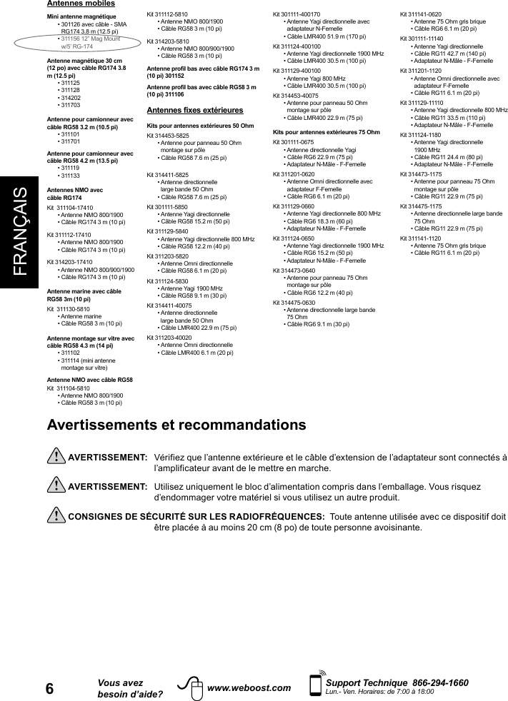 FRANÇAIS6Vous avezbesoin d’aide?    Support Technique  866-294-1660 Lun.- Ven. Horaires: de 7:00 à 18:00www.weboost.comAvertissements et recommandations  AVERTISSEMENT:   Vérifiez que l’antenne extérieure et le câble d’extension de l’adaptateur sont connectés à l’amplificateur avant de le mettre en marche. AVERTISSEMENT:   Utilisez uniquement le bloc d’alimentation compris dans l’emballage. Vous risquez d’endommager votre matériel si vous utilisez un autre produit. CONSIGNES DE SÉCURITÉ SUR LES RADIOFRÉQUENCES:  Toute antenne utilisée avec ce dispositif doit        être placée à au moins 20 cm (8 po) de toute personne avoisinante.Antennes mobiles Mini antenne magnétique•  301126 avec câble - SMA RG174 3.8 m (12.5 pi)•  311156 12” Mag Mount  w/5’ RG-174Antenne magnétique 30 cm (12 po) avec câble RG174 3.8 m (12.5 pi)• 311125• 311128• 314202• 311703Antenne pour camionneur avec câble RG58 3.2 m (10.5 pi)• 311101• 311701Antenne pour camionneur avec câble RG58 4.2 m (13.5 pi)• 311119• 311133Antennes NMO avec câble RG174Kit  311104-17410• Antenne NMO 800/1900• Câble RG174 3 m (10 pi)Kit 311112-17410• Antenne NMO 800/1900• Câble RG174 3 m (10 pi)Kit 314203-17410• Antenne NMO 800/900/1900• Câble RG174 3 m (10 pi)Antenne marine avec câble RG58 3m (10 pi) Kit  311130-5810• Antenne marine• Câble RG58 3 m (10 pi)Antenne montage sur vitre avec câble RG58 4.3 m (14 pi) • 311102•  311114 (mini antenne montage sur vitre) Antenne NMO avec câble RG58Kit  311104-5810• Antenne NMO 800/1900• Câble RG58 3 m (10 pi)Kit 311112-5810• Antenne NMO 800/1900• Câble RG58 3 m (10 pi)Kit 314203-5810• Antenne NMO 800/900/1900• Câble RG58 3 m (10 pi)Antenne profil bas avec câble RG174 3 m (10 pi) 301152 Antenne profil bas avec câble RG58 3 m (10 pi) 311106Antennes fixes extérieuresKits pour antennes extérieures 50 OhmKit 314453-5825•  Antenne pour panneau 50 Ohm montage sur pôle • Câble RG58 7.6 m (25 pi)Kit 314411-5825•   Antenne  directionnelle large bande 50 Ohm • Câble RG58 7.6 m (25 pi)Kit 301111-5850• Antenne Yagi directionnelle • Câble RG58 15.2 m (50 pi)Kit 311129-5840•  Antenne Yagi directionnelle 800 MHz• Câble RG58 12.2 m (40 pi)Kit 311203-5820• Antenne Omni directionnelle• Câble RG58 6.1 m (20 pi)Kit 311124-5830• Antenne Yagi 1900 MHz• Câble RG58 9.1 m (30 pi)Kit 314411-40075•    Antenne  directionnelle   large bande 50 Ohm• Câble LMR400 22.9 m (75 pi)Kit 311203-40020• Antenne Omni directionnelle• Câble LMR400 6.1 m (20 pi)Kit 301111-400170•  Antenne Yagi directionnelle avec adaptateur N-Femelle• Câble LMR400 51.9 m (170 pi)Kit 311124-400100•  Antenne Yagi directionnelle 1900 MHz• Câble LMR400 30.5 m (100 pi)Kit 311129-400100• Antenne Yagi 800 MHz• Câble LMR400 30.5 m (100 pi)Kit 314453-40075•  Antenne pour panneau 50 Ohm montage sur pôle• Câble LMR400 22.9 m (75 pi)Kits pour antennes extérieures 75 OhmKit 301111-0675• Antenne directionnelle Yagi• Câble RG6 22.9 m (75 pi)• Adaptateur N-Mâle - F-FemelleKit 311201-0620•  Antenne Omni directionnelle avec adaptateur F-Femelle• Câble RG6 6.1 m (20 pi)Kit 311129-0660•  Antenne Yagi directionnelle 800 MHz• Câble RG6 18.3 m (60 pi)• Adaptateur N-Mâle - F-FemelleKit 311124-0650•  Antenne Yagi directionnelle 1900 MHz• Câble RG6 15.2 m (50 pi) • Adaptateur N-Mâle - F-FemelleKit 314473-0640•  Antenne pour panneau 75 Ohm montage sur pôle• Câble RG6 12.2 m (40 pi)Kit 314475-0630•  Antenne directionnelle large bande 75 Ohm• Câble RG6 9.1 m (30 pi)Kit 311141-0620• Antenne 75 Ohm gris brique• Câble RG6 6.1 m (20 pi)Kit 301111-11140• Antenne Yagi directionnelle• Câble RG11 42.7 m (140 pi)• Adaptateur N-Mâle - F-FemelleKit 311201-1120•  Antenne Omni directionnelle avec adaptateur F-Femelle• Câble RG11 6.1 m (20 pi)Kit 311129-11110•  Antenne Yagi directionnelle 800 MHz• Câble RG11 33.5 m (110 pi)• Adaptateur N-Mâle - F-FemelleKit 311124-1180•   Antenne  Yagi  directionnelle 1900 MHz • Câble RG11 24.4 m (80 pi)• Adaptateur N-Mâle - F-FemelleKit 314473-1175•  Antenne pour panneau 75 Ohm montage sur pôle• Câble RG11 22.9 m (75 pi)Kit 314475-1175•  Antenne directionnelle large bande 75 Ohm• Câble RG11 22.9 m (75 pi)Kit 311141-1120• Antenne 75 Ohm gris brique• Câble RG11 6.1 m (20 pi)